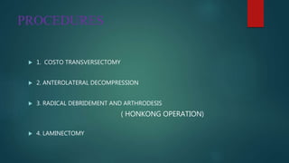 PROCEDURES
 1. COSTO TRANSVERSECTOMY
 2. ANTEROLATERAL DECOMPRESSION
 3. RADICAL DEBRIDEMENT AND ARTHRODESIS
( HONKONG OPERATION)
 4. LAMINECTOMY
 
