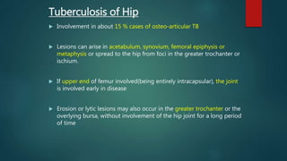  Involvement in about 15 % cases of osteo-articular TB
 Lesions can arise in acetabulum, synovium, femoral epiphysis or
metaphysis or spread to the hip from foci in the greater trochanter or
ischium.
 If upper end of femur involved(being entirely intracapsular), the joint
is involved early in disease
 Erosion or lytic lesions may also occur in the greater trochanter or the
overlying bursa, without involvement of the hip joint for a long period
of time
Tuberculosis of Hip
 