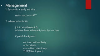 • Management
1. Synovitis + early arthritis
rest+ traction+ ATT
2. advanced arthritis
joint debridement &
achieve favourable ankylosis by traction
if painful ankylosis
excision arthroplasty
arthrodesis
corrective osteotomy
THR(After 2 years)
 
