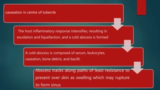 casseation in centre of tubercle
The host inflammatory response intensifies, resulting in
exudation and liquefaction, and a cold abscess is formed
A cold abscess is composed of serum, leukocytes,
caseation, bone debris, and bacilli.
Abscess tracks along paths of least resistance to
present over skin as swelling which may rupture
to form sinus
 