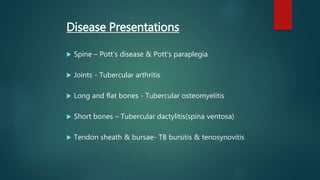 Disease Presentations
 Spine – Pott’s disease & Pott’s paraplegia
 Joints - Tubercular arthritis
 Long and flat bones - Tubercular osteomyelitis
 Short bones – Tubercular dactylitis(spina ventosa)
 Tendon sheath & bursae- TB bursitis & tenosynovitis
 