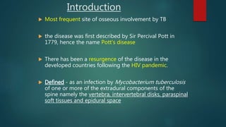  Most frequent site of osseous involvement by TB
 the disease was first described by Sir Percival Pott in
1779, hence the name Pott's disease
 There has been a resurgence of the disease in the
developed countries following the HIV pandemic.
 Defined - as an infection by Mycobacterium tuberculosis
of one or more of the extradural components of the
spine namely the vertebra, intervertebral disks, paraspinal
soft tissues and epidural space
Introduction
 