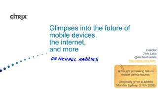 Glimpses into the future of
mobile devices,
the internet,
and more                                     Director
                                         Citrix Labs
                                    @michaelharries
                               http://www.citrix.com


                       A thought provoking talk on
                          mobile device futures.

                       (Originally given at Mobile
                      Monday Sydney, 2 Nov 2009)
 