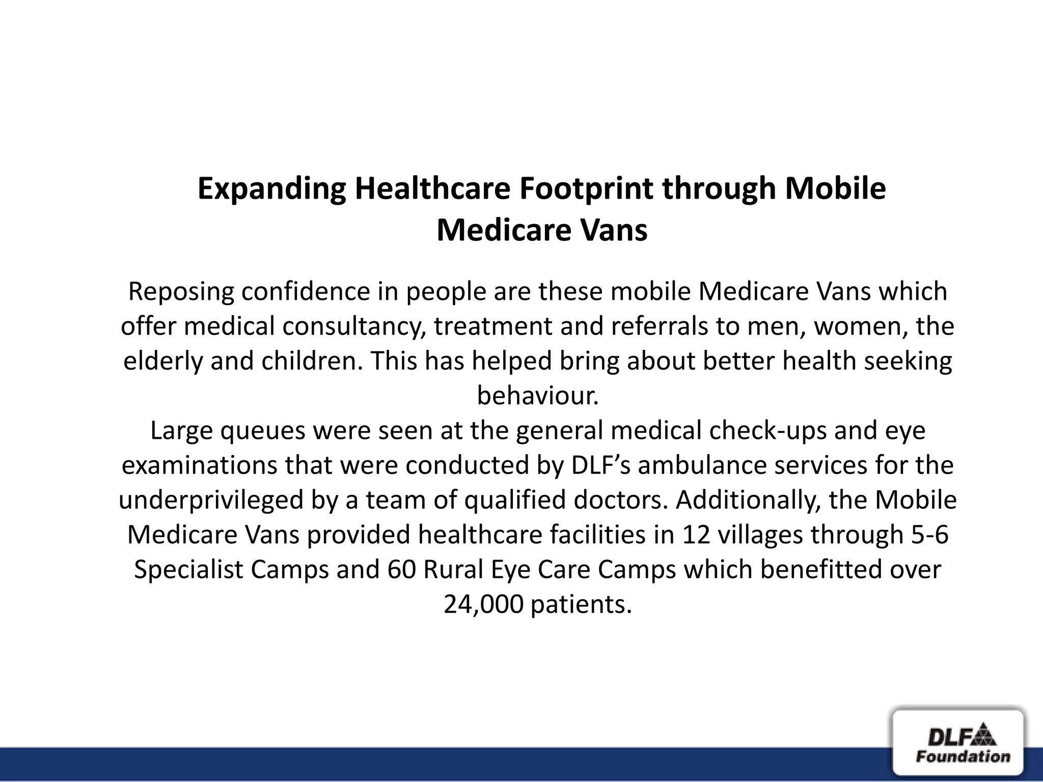 Expanding Healthcare Footprint through Mobile
                     Medicare Vans
 Reposing confidence in people are these mobile Medicare Vans which
offer medical consultancy, treatment and referrals to men, women, the
elderly and children. This has helped bring about better health seeking
                               behaviour.
   Large queues were seen at the general medical check-ups and eye
examinations that were conducted by DLF’s ambulance services for the
underprivileged by a team of qualified doctors. Additionally, the Mobile
 Medicare Vans provided healthcare facilities in 12 villages through 5-6
 Specialist Camps and 60 Rural Eye Care Camps which benefitted over
                            24,000 patients.
 