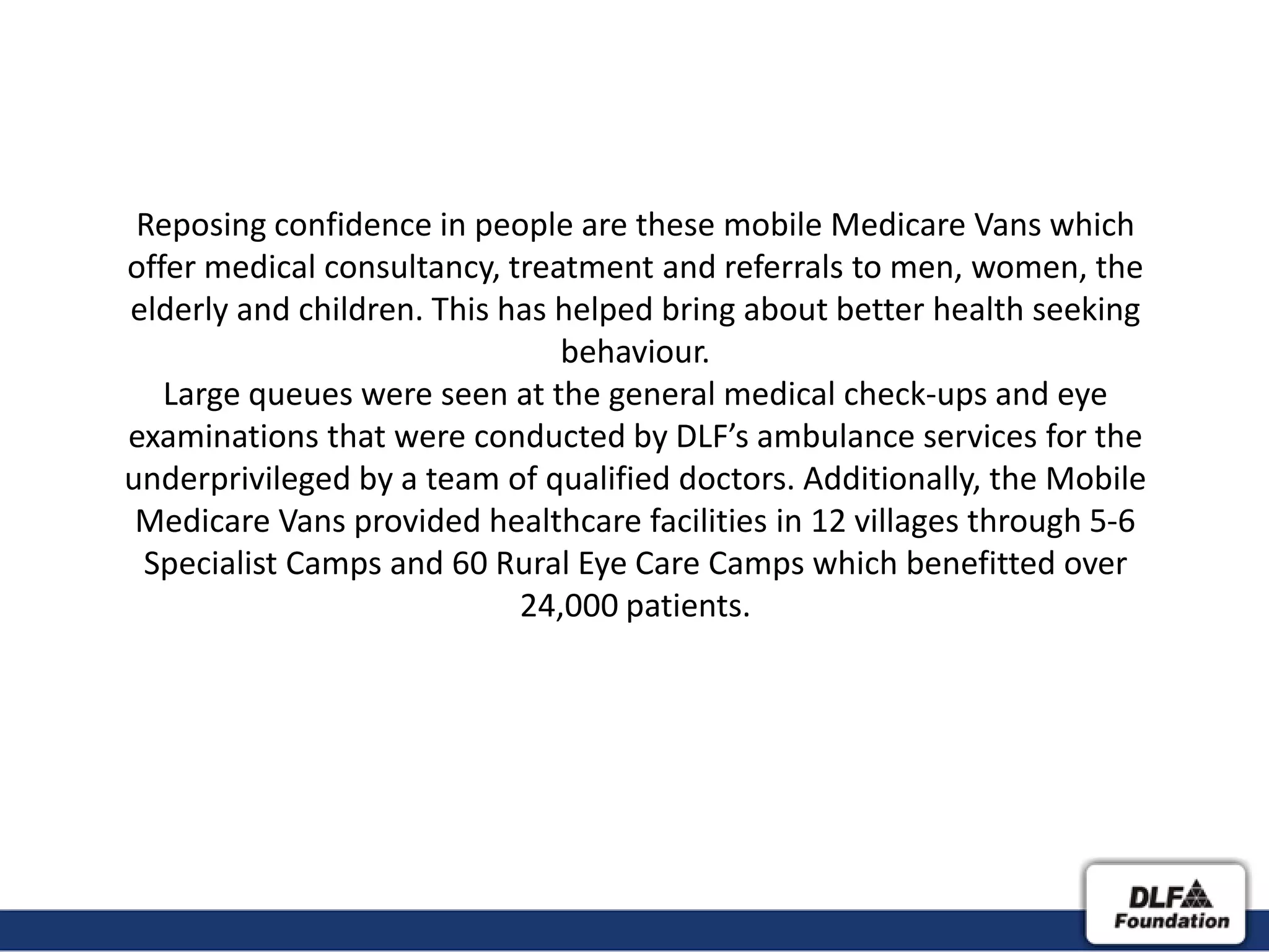 Reposing confidence in people are these mobile Medicare Vans which
offer medical consultancy, treatment and referrals to men, women, the
elderly and children. This has helped bring about better health seeking
                               behaviour.
   Large queues were seen at the general medical check-ups and eye
examinations that were conducted by DLF’s ambulance services for the
underprivileged by a team of qualified doctors. Additionally, the Mobile
 Medicare Vans provided healthcare facilities in 12 villages through 5-6
 Specialist Camps and 60 Rural Eye Care Camps which benefitted over
                            24,000 patients.
 