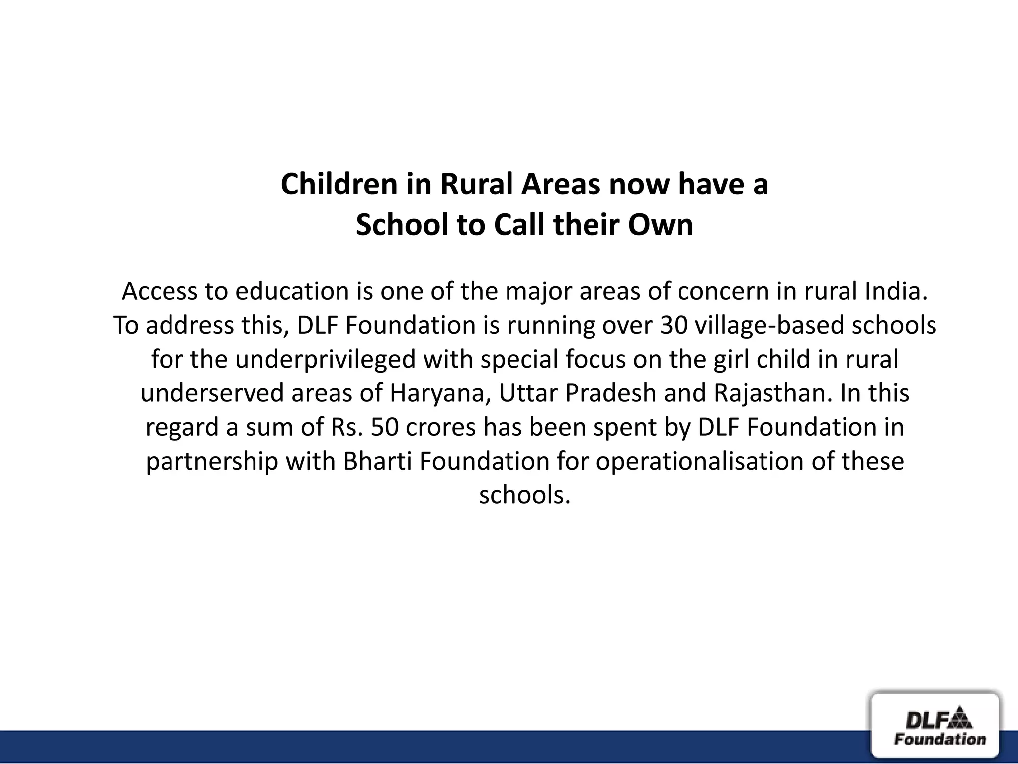 Children in Rural Areas now have a
                   School to Call their Own
 Access to education is one of the major areas of concern in rural India.
To address this, DLF Foundation is running over 30 village-based schools
    for the underprivileged with special focus on the girl child in rural
  underserved areas of Haryana, Uttar Pradesh and Rajasthan. In this
   regard a sum of Rs. 50 crores has been spent by DLF Foundation in
   partnership with Bharti Foundation for operationalisation of these
                                 schools.
 