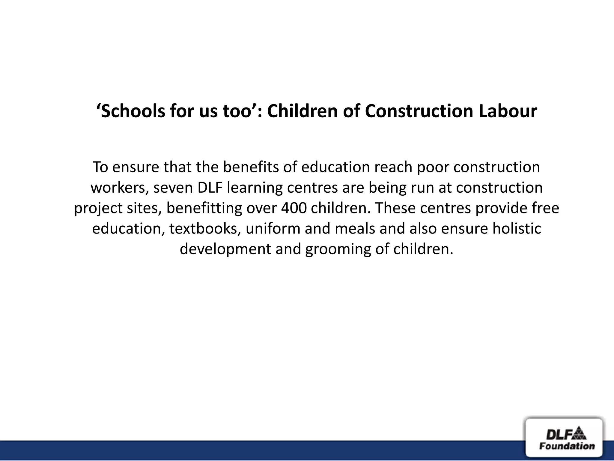 ‘Schools for us too’: Children of Construction Labour

  To ensure that the benefits of education reach poor construction
  workers, seven DLF learning centres are being run at construction
project sites, benefitting over 400 children. These centres provide free
  education, textbooks, uniform and meals and also ensure holistic
                 development and grooming of children.
 