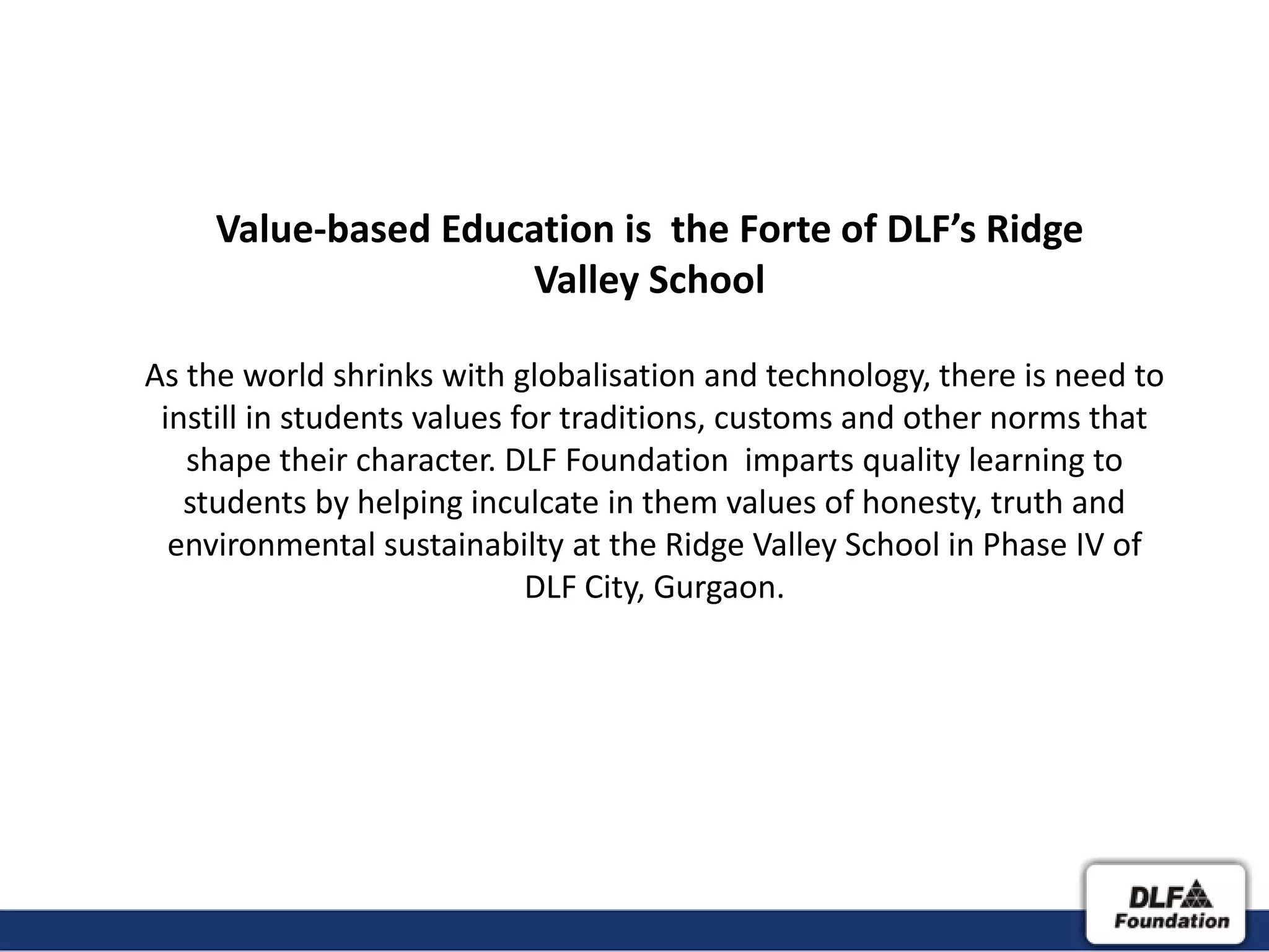 Value-based Education is the Forte of DLF’s Ridge
                     Valley School

As the world shrinks with globalisation and technology, there is need to
 instill in students values for traditions, customs and other norms that
   shape their character. DLF Foundation imparts quality learning to
   students by helping inculcate in them values of honesty, truth and
  environmental sustainabilty at the Ridge Valley School in Phase IV of
                             DLF City, Gurgaon.
 