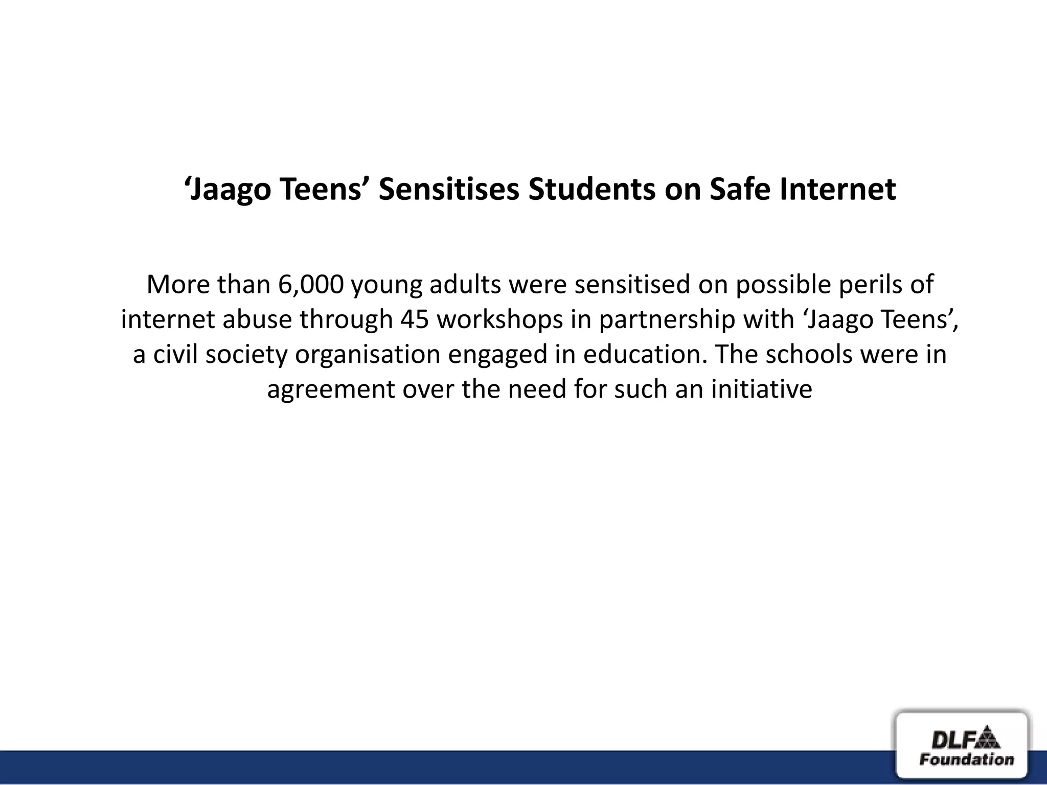 ‘Jaago Teens’ Sensitises Students on Safe Internet

  More than 6,000 young adults were sensitised on possible perils of
internet abuse through 45 workshops in partnership with ‘Jaago Teens’,
 a civil society organisation engaged in education. The schools were in
              agreement over the need for such an initiative
 