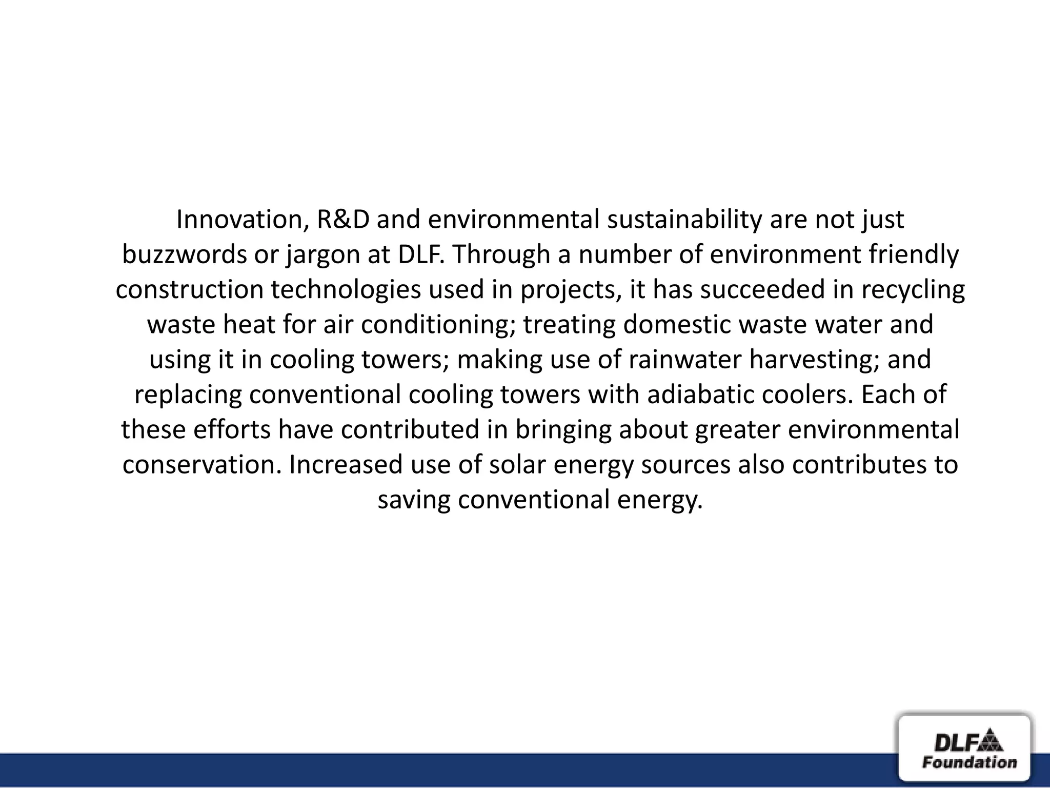 Innovation, R&D and environmental sustainability are not just
 buzzwords or jargon at DLF. Through a number of environment friendly
construction technologies used in projects, it has succeeded in recycling
   waste heat for air conditioning; treating domestic waste water and
   using it in cooling towers; making use of rainwater harvesting; and
  replacing conventional cooling towers with adiabatic coolers. Each of
these efforts have contributed in bringing about greater environmental
 conservation. Increased use of solar energy sources also contributes to
                        saving conventional energy.
 