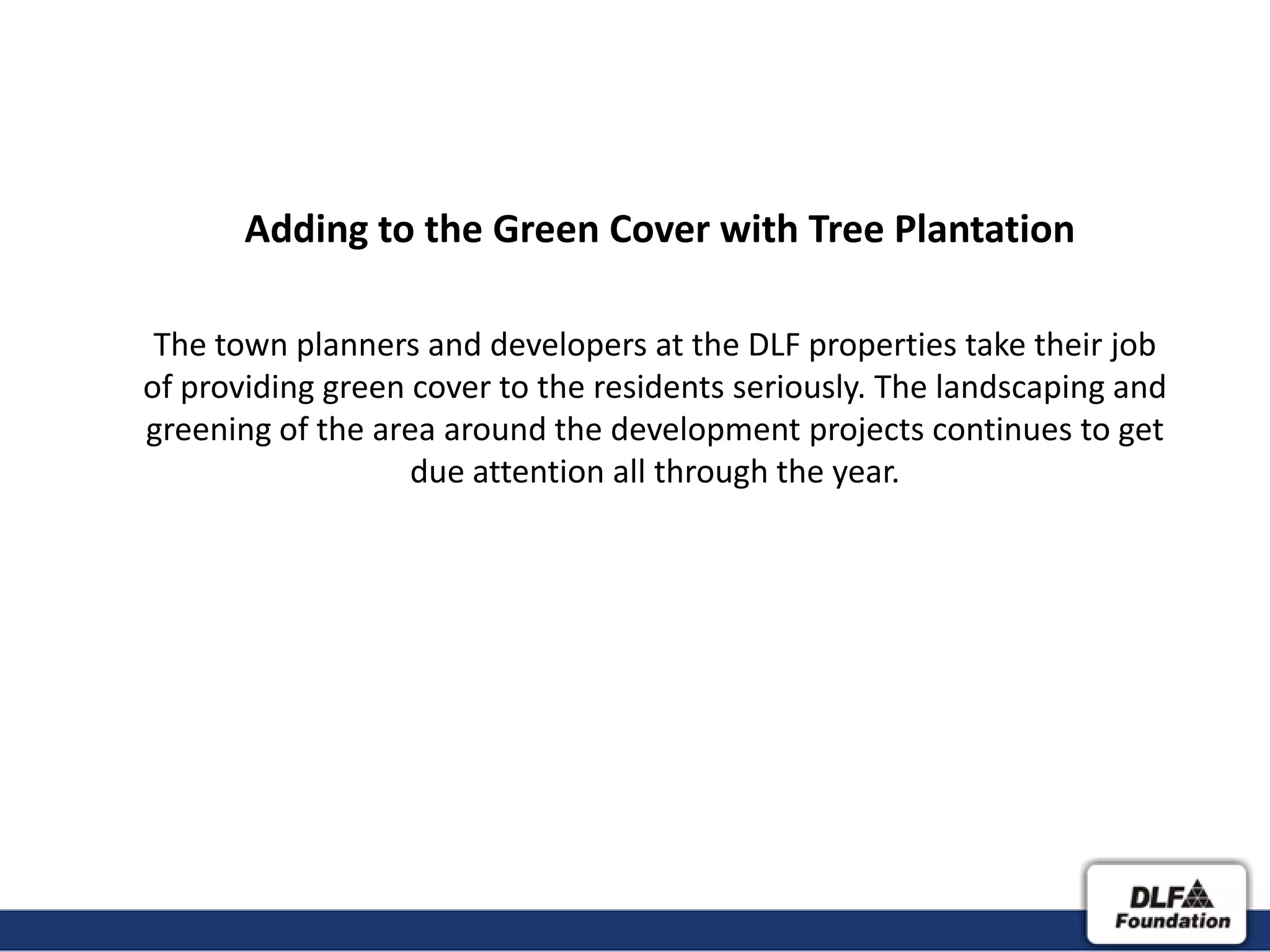 Adding to the Green Cover with Tree Plantation

 The town planners and developers at the DLF properties take their job
of providing green cover to the residents seriously. The landscaping and
greening of the area around the development projects continues to get
                   due attention all through the year.
 