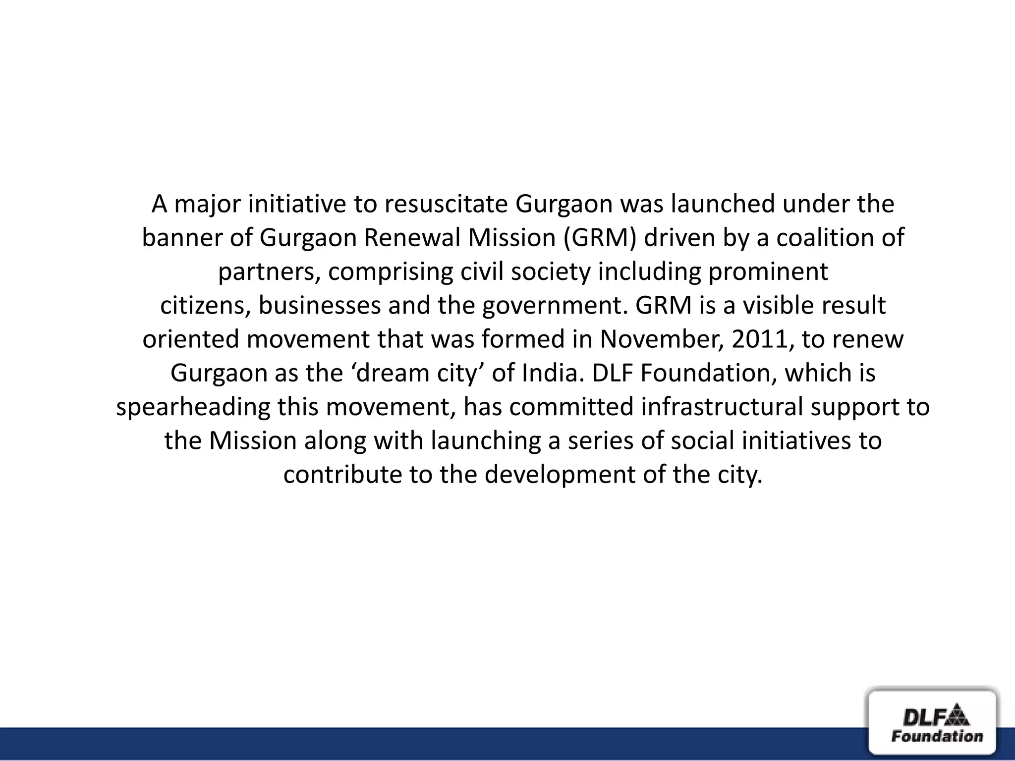 A major initiative to resuscitate Gurgaon was launched under the
  banner of Gurgaon Renewal Mission (GRM) driven by a coalition of
          partners, comprising civil society including prominent
    citizens, businesses and the government. GRM is a visible result
  oriented movement that was formed in November, 2011, to renew
     Gurgaon as the ‘dream city’ of India. DLF Foundation, which is
spearheading this movement, has committed infrastructural support to
    the Mission along with launching a series of social initiatives to
                contribute to the development of the city.
 