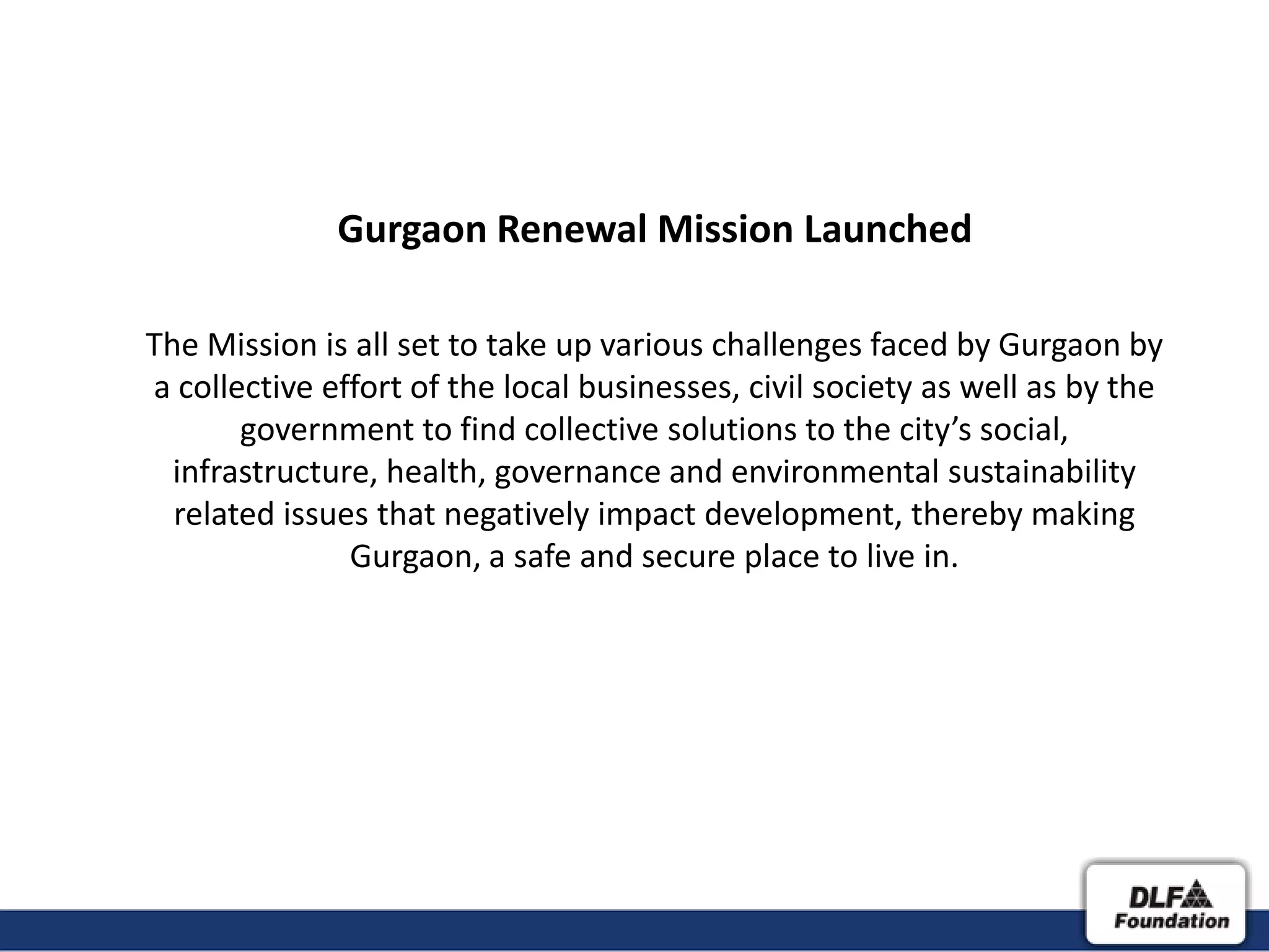 Gurgaon Renewal Mission Launched

The Mission is all set to take up various challenges faced by Gurgaon by
a collective effort of the local businesses, civil society as well as by the
       government to find collective solutions to the city’s social,
  infrastructure, health, governance and environmental sustainability
  related issues that negatively impact development, thereby making
               Gurgaon, a safe and secure place to live in.
 