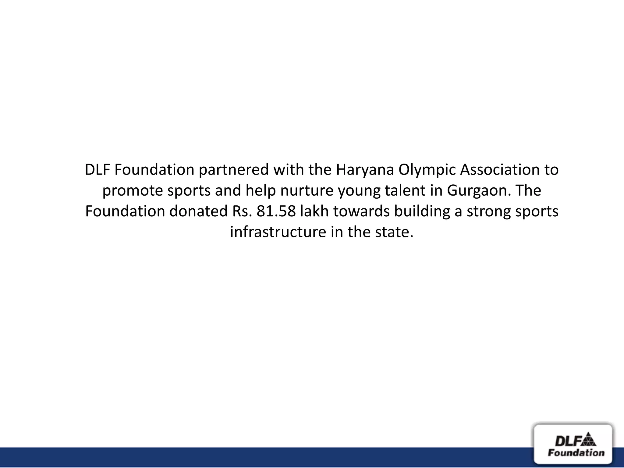 DLF Foundation partnered with the Haryana Olympic Association to
  promote sports and help nurture young talent in Gurgaon. The
Foundation donated Rs. 81.58 lakh towards building a strong sports
                   infrastructure in the state.
 