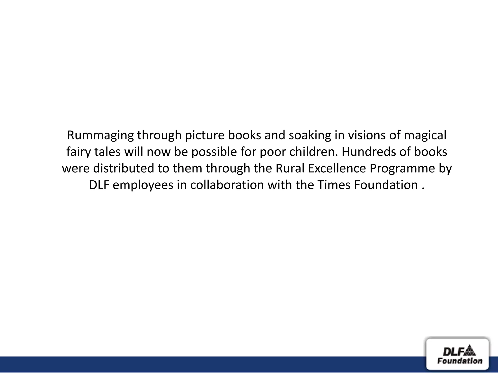 Rummaging through picture books and soaking in visions of magical
fairy tales will now be possible for poor children. Hundreds of books
were distributed to them through the Rural Excellence Programme by
     DLF employees in collaboration with the Times Foundation .
 