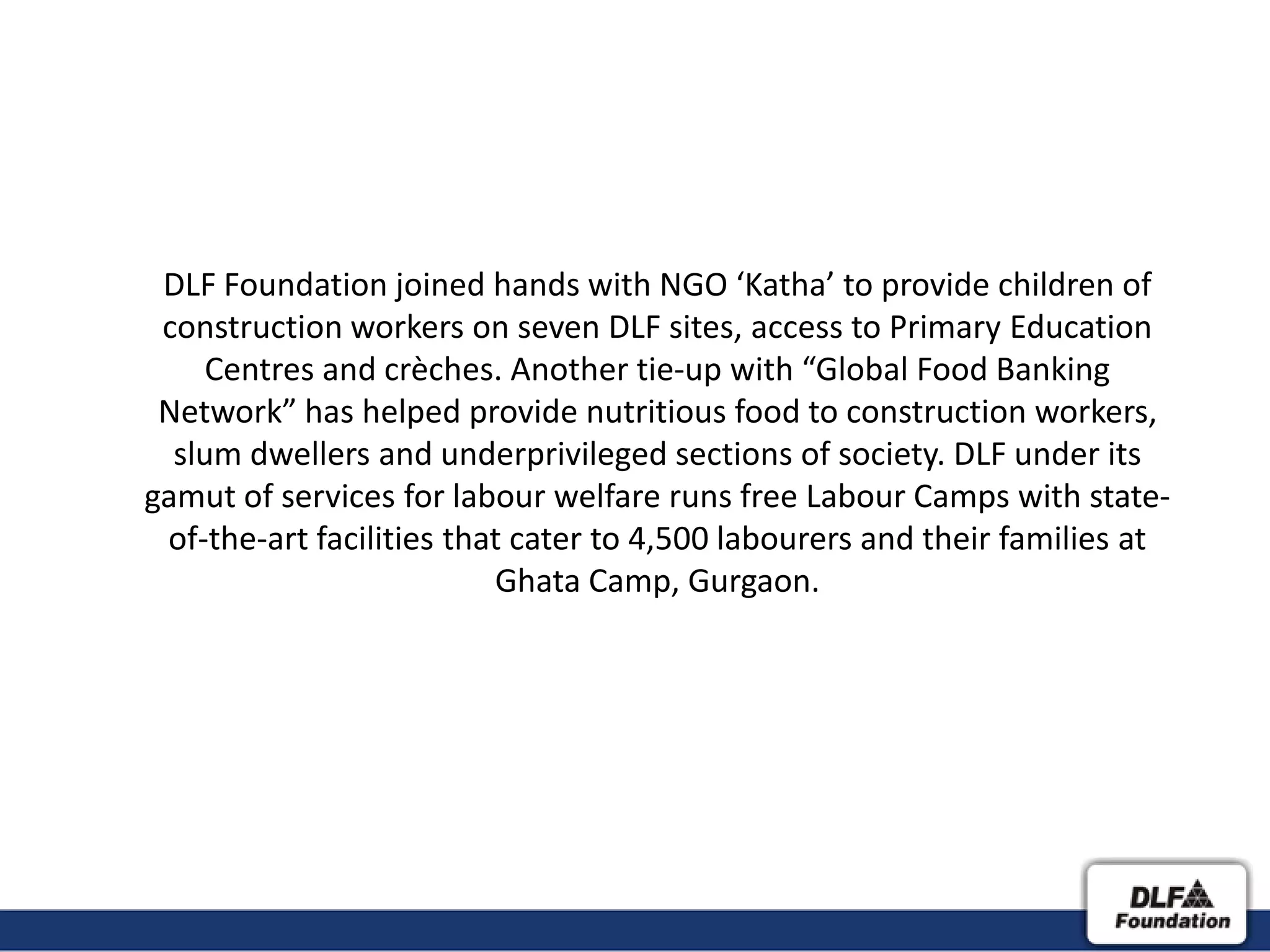 DLF Foundation joined hands with NGO ‘Katha’ to provide children of
 construction workers on seven DLF sites, access to Primary Education
    Centres and crèches. Another tie-up with “Global Food Banking
 Network” has helped provide nutritious food to construction workers,
  slum dwellers and underprivileged sections of society. DLF under its
gamut of services for labour welfare runs free Labour Camps with state-
 of-the-art facilities that cater to 4,500 labourers and their families at
                          Ghata Camp, Gurgaon.
 