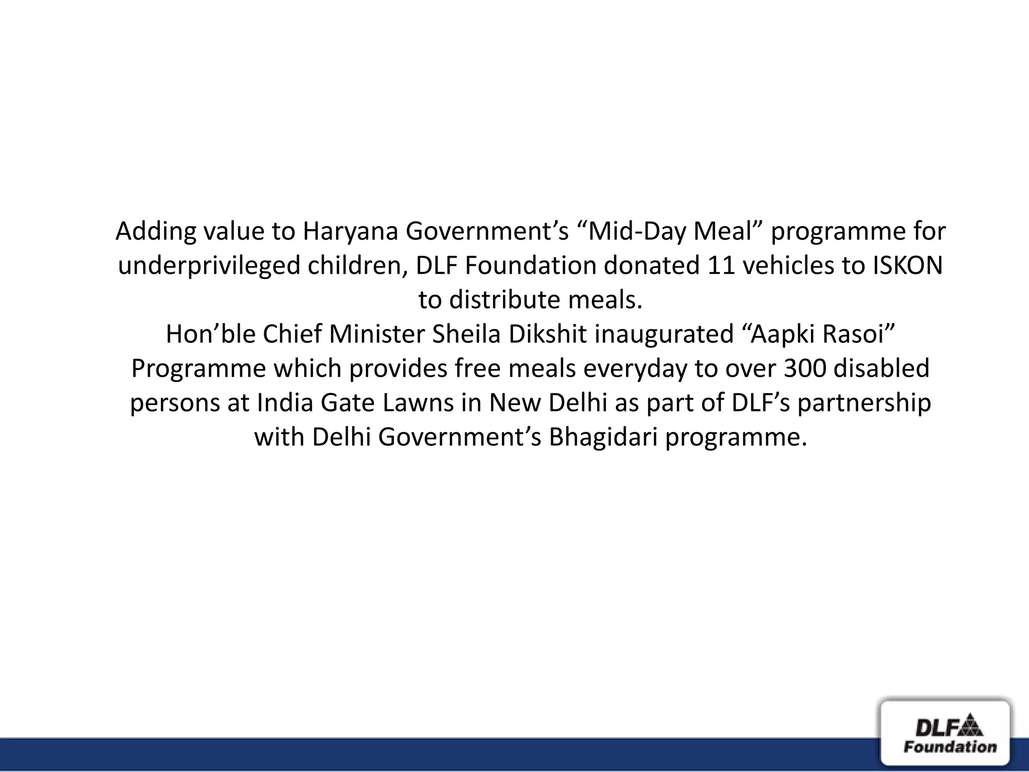 Adding value to Haryana Government’s “Mid-Day Meal” programme for
underprivileged children, DLF Foundation donated 11 vehicles to ISKON
                          to distribute meals.
    Hon’ble Chief Minister Sheila Dikshit inaugurated “Aapki Rasoi”
 Programme which provides free meals everyday to over 300 disabled
 persons at India Gate Lawns in New Delhi as part of DLF’s partnership
            with Delhi Government’s Bhagidari programme.
 
