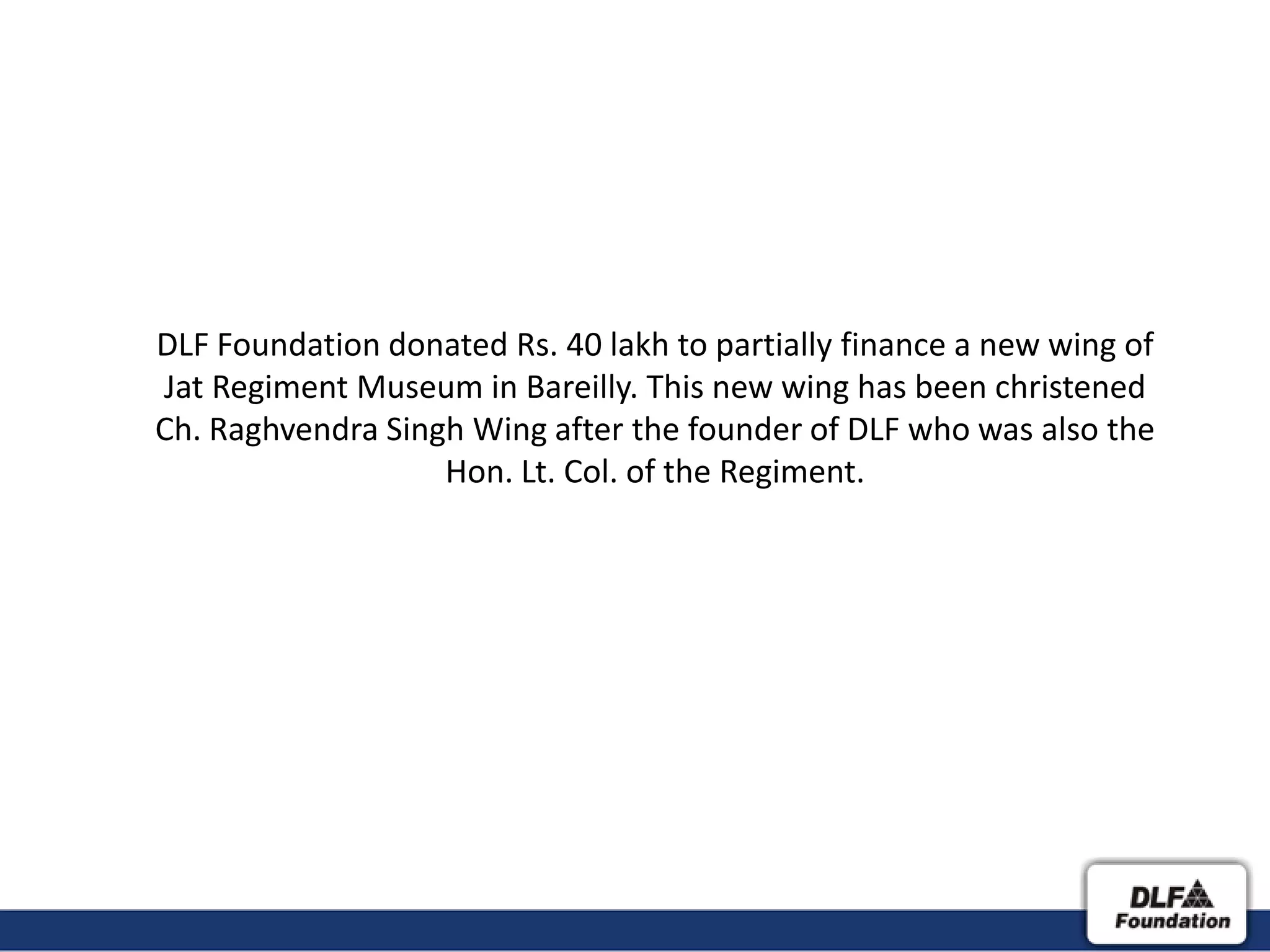 DLF Foundation donated Rs. 40 lakh to partially finance a new wing of
Jat Regiment Museum in Bareilly. This new wing has been christened
Ch. Raghvendra Singh Wing after the founder of DLF who was also the
                   Hon. Lt. Col. of the Regiment.
 