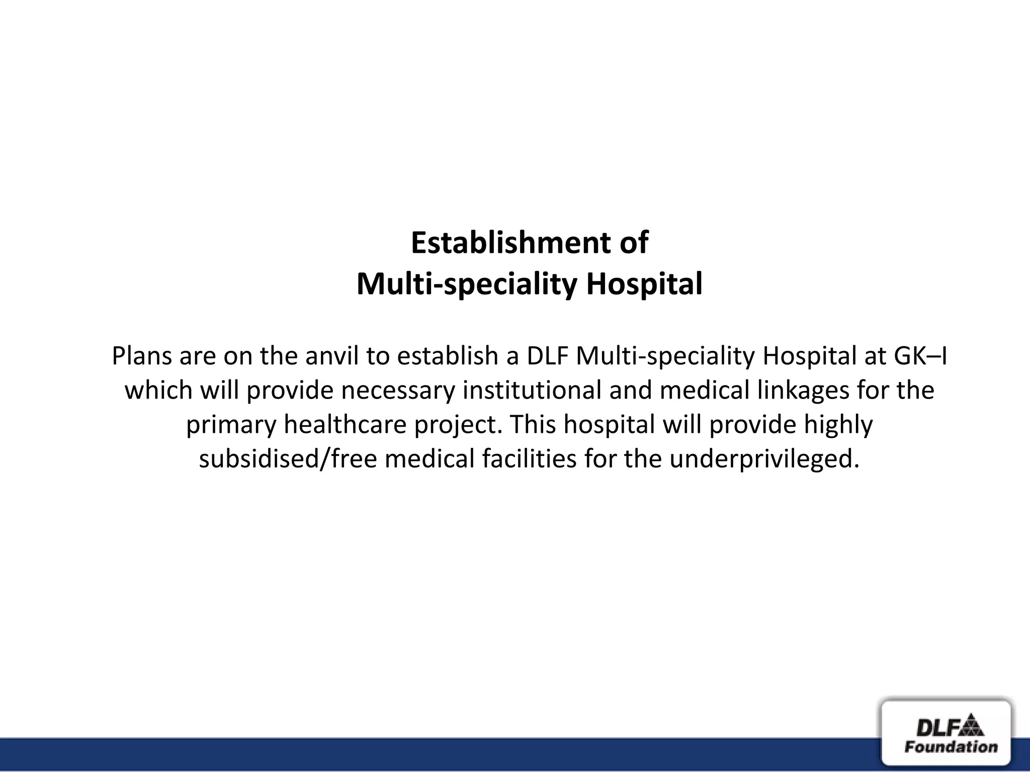 Establishment of
                     Multi-speciality Hospital

Plans are on the anvil to establish a DLF Multi-speciality Hospital at GK–I
 which will provide necessary institutional and medical linkages for the
      primary healthcare project. This hospital will provide highly
        subsidised/free medical facilities for the underprivileged.
 
