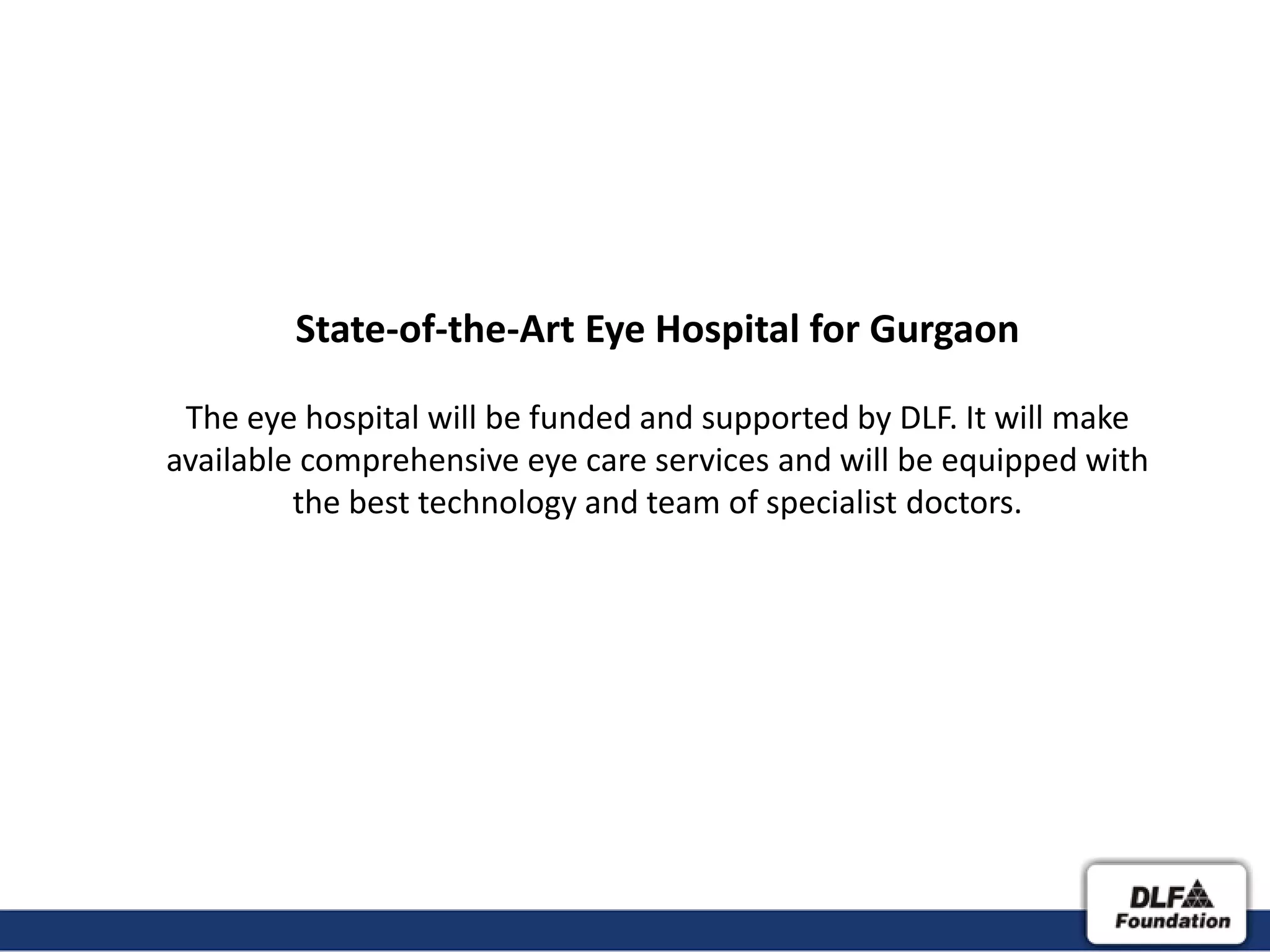 State-of-the-Art Eye Hospital for Gurgaon

 The eye hospital will be funded and supported by DLF. It will make
available comprehensive eye care services and will be equipped with
         the best technology and team of specialist doctors.
 