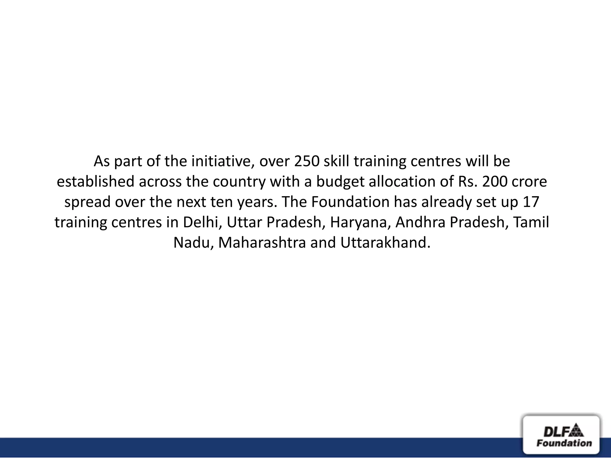 As part of the initiative, over 250 skill training centres will be
established across the country with a budget allocation of Rs. 200 crore
  spread over the next ten years. The Foundation has already set up 17
training centres in Delhi, Uttar Pradesh, Haryana, Andhra Pradesh, Tamil
                  Nadu, Maharashtra and Uttarakhand.
 