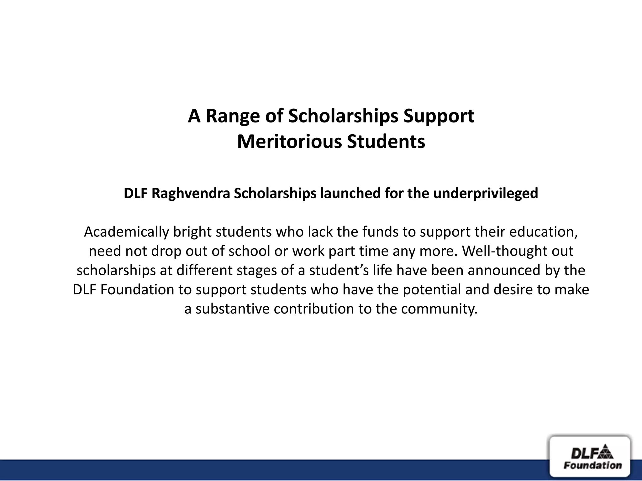 A Range of Scholarships Support
                      Meritorious Students

       DLF Raghvendra Scholarships launched for the underprivileged

 Academically bright students who lack the funds to support their education,
  need not drop out of school or work part time any more. Well-thought out
scholarships at different stages of a student’s life have been announced by the
DLF Foundation to support students who have the potential and desire to make
                 a substantive contribution to the community.
 