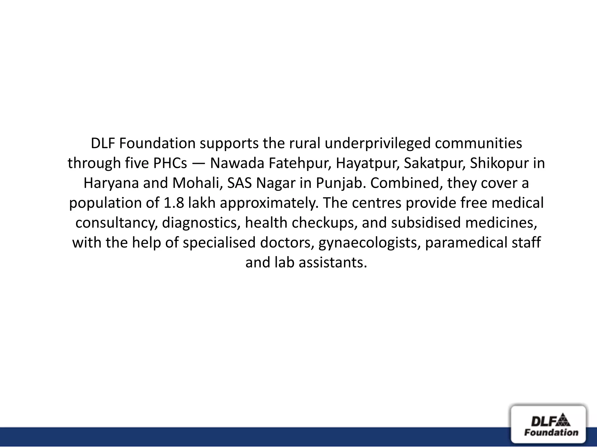 DLF Foundation supports the rural underprivileged communities
through five PHCs — Nawada Fatehpur, Hayatpur, Sakatpur, Shikopur in
  Haryana and Mohali, SAS Nagar in Punjab. Combined, they cover a
population of 1.8 lakh approximately. The centres provide free medical
 consultancy, diagnostics, health checkups, and subsidised medicines,
 with the help of specialised doctors, gynaecologists, paramedical staff
                            and lab assistants.
 