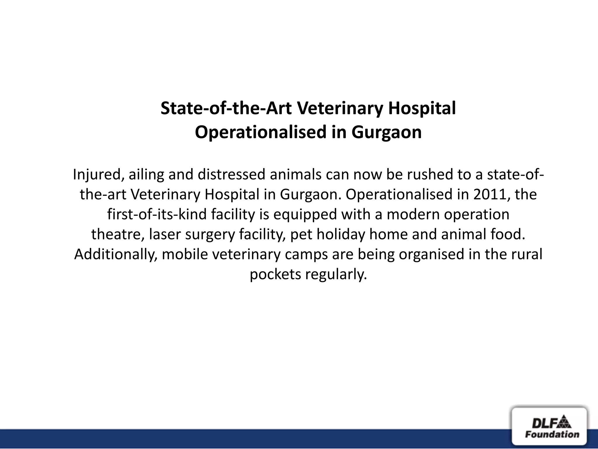 State-of-the-Art Veterinary Hospital
                 Operationalised in Gurgaon

Injured, ailing and distressed animals can now be rushed to a state-of-
 the-art Veterinary Hospital in Gurgaon. Operationalised in 2011, the
     first-of-its-kind facility is equipped with a modern operation
   theatre, laser surgery facility, pet holiday home and animal food.
Additionally, mobile veterinary camps are being organised in the rural
                              pockets regularly.
 