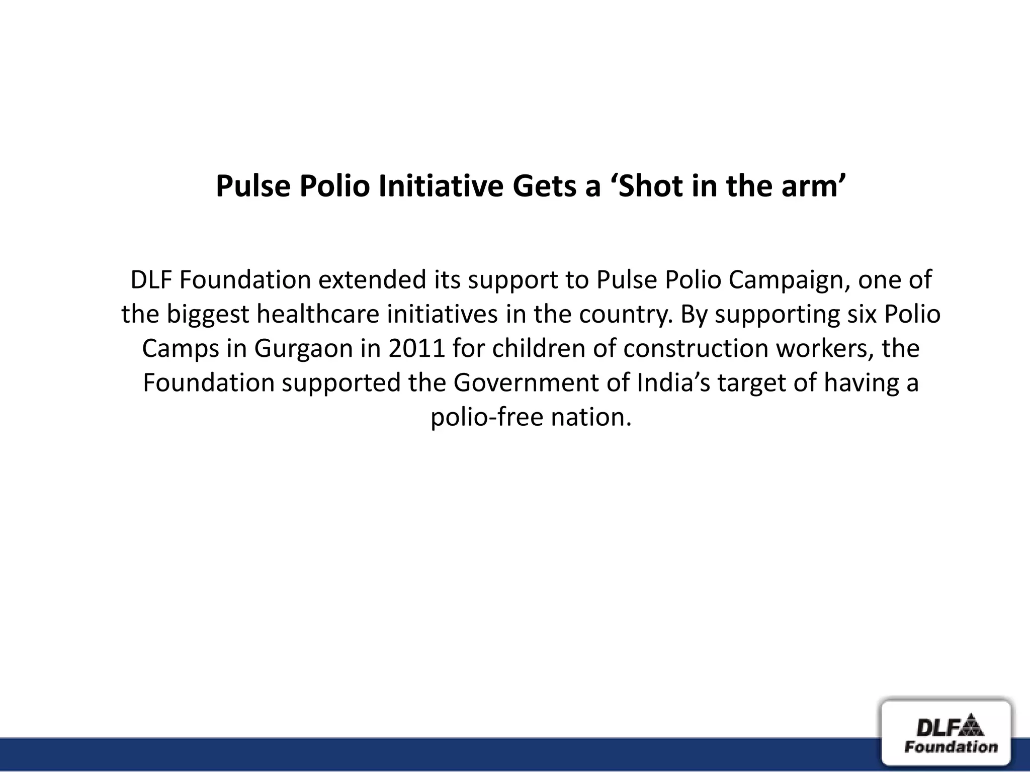 Pulse Polio Initiative Gets a ‘Shot in the arm’

 DLF Foundation extended its support to Pulse Polio Campaign, one of
the biggest healthcare initiatives in the country. By supporting six Polio
  Camps in Gurgaon in 2011 for children of construction workers, the
  Foundation supported the Government of India’s target of having a
                            polio-free nation.
 