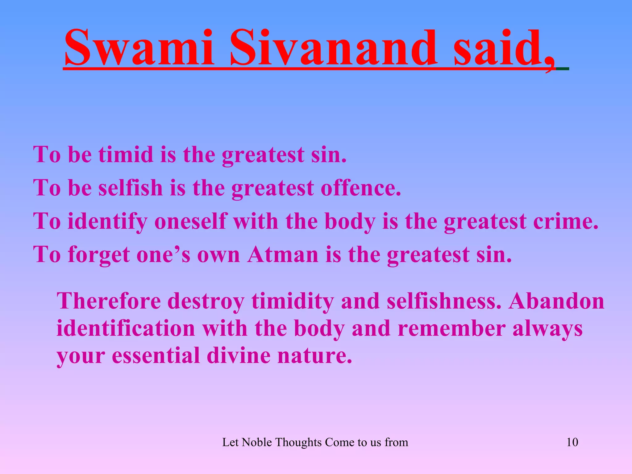 Swami Sivanand said,
To be timid is the greatest sin.
To be selfish is the greatest offence.
To identify oneself with the body is the greatest crime.
To forget one’s own Atman is the greatest sin.
  Therefore destroy timidity and selfishness. Abandon
  identification with the body and remember always
  your essential divine nature.


                  Let Noble Thoughts Come to us from all Directions- Rig Veda   10
 