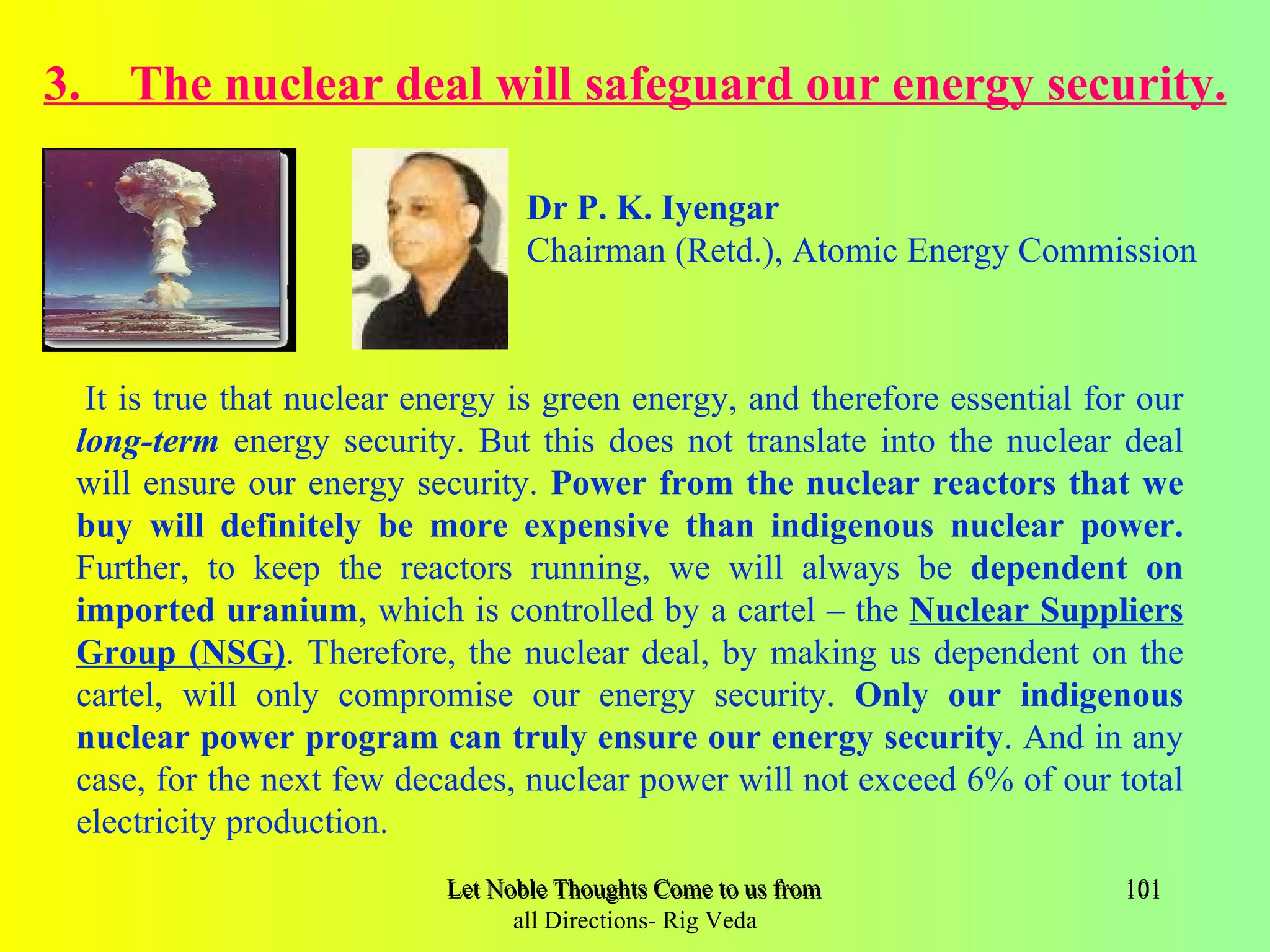 3. The nuclear deal will safeguard our energy security.

                                  Dr P. K. Iyengar
                                  Chairman (Retd.), Atomic Energy Commission



  It is true that nuclear energy is green energy, and therefore essential for our
 long-term energy security. But this does not translate into the nuclear deal
 will ensure our energy security. Power from the nuclear reactors that we
 buy will definitely be more expensive than indigenous nuclear power.
 Further, to keep the reactors running, we will always be dependent on
 imported uranium, which is controlled by a cartel – the Nuclear Suppliers
 Group (NSG). Therefore, the nuclear deal, by making us dependent on the
 cartel, will only compromise our energy security. Only our indigenous
 nuclear power program can truly ensure our energy security. And in any
 case, for the next few decades, nuclear power will not exceed 6% of our total
 electricity production.
                           Let Noble Thoughts Come to us from all Directions- Rig Veda   101
                                 all Directions- Rig Veda
 