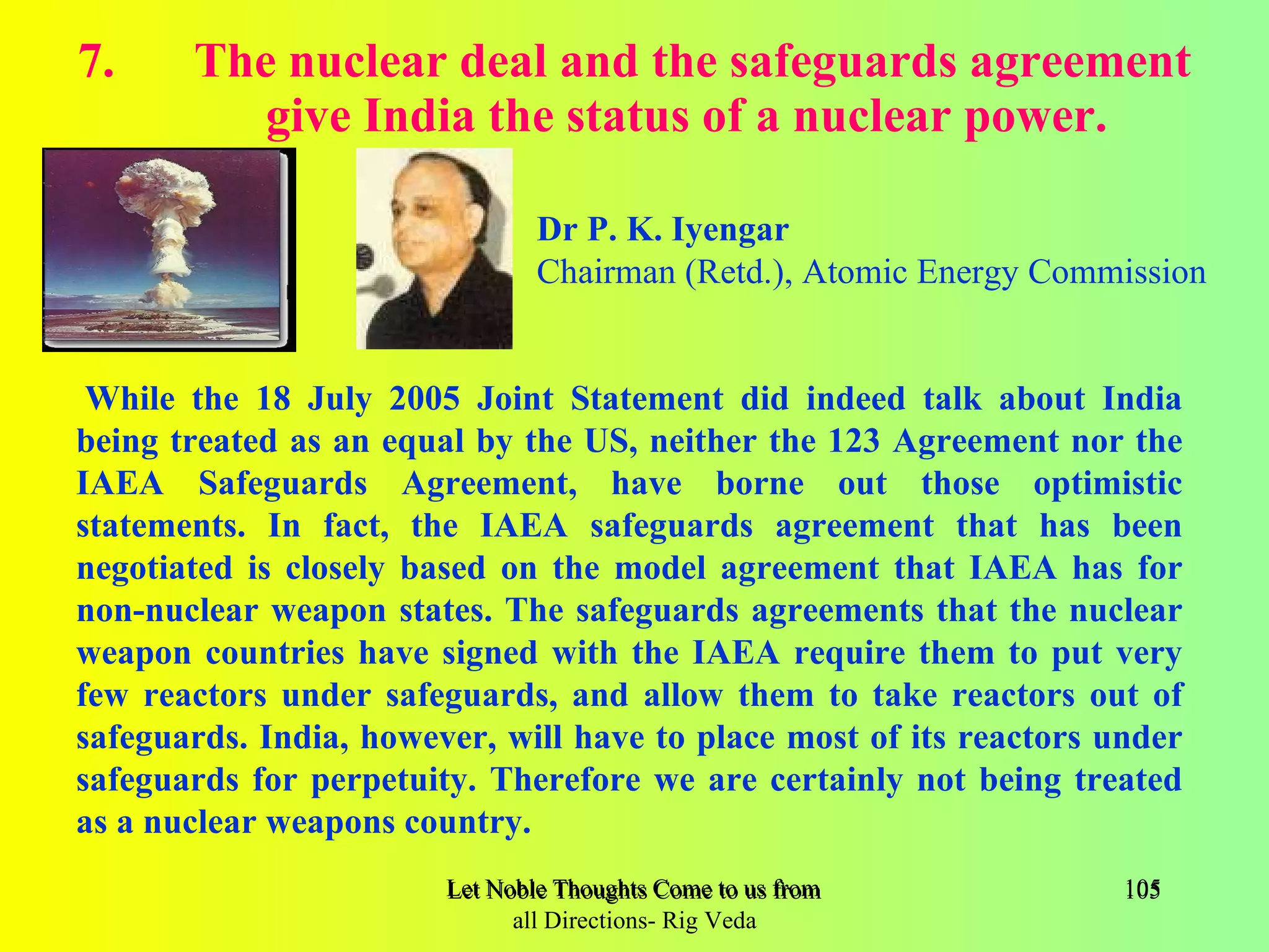 7.     The nuclear deal and the safeguards agreement
          give India the status of a nuclear power.

                                Dr P. K. Iyengar
                                Chairman (Retd.), Atomic Energy Commission


 While the 18 July 2005 Joint Statement did indeed talk about India
being treated as an equal by the US, neither the 123 Agreement nor the
IAEA Safeguards Agreement, have borne out those optimistic
statements. In fact, the IAEA safeguards agreement that has been
negotiated is closely based on the model agreement that IAEA has for
non-nuclear weapon states. The safeguards agreements that the nuclear
weapon countries have signed with the IAEA require them to put very
few reactors under safeguards, and allow them to take reactors out of
safeguards. India, however, will have to place most of its reactors under
safeguards for perpetuity. Therefore we are certainly not being treated
as a nuclear weapons country.
                        Let Noble Thoughts Come to us from all Directions- Rig Veda   105
                              all Directions- Rig Veda
 