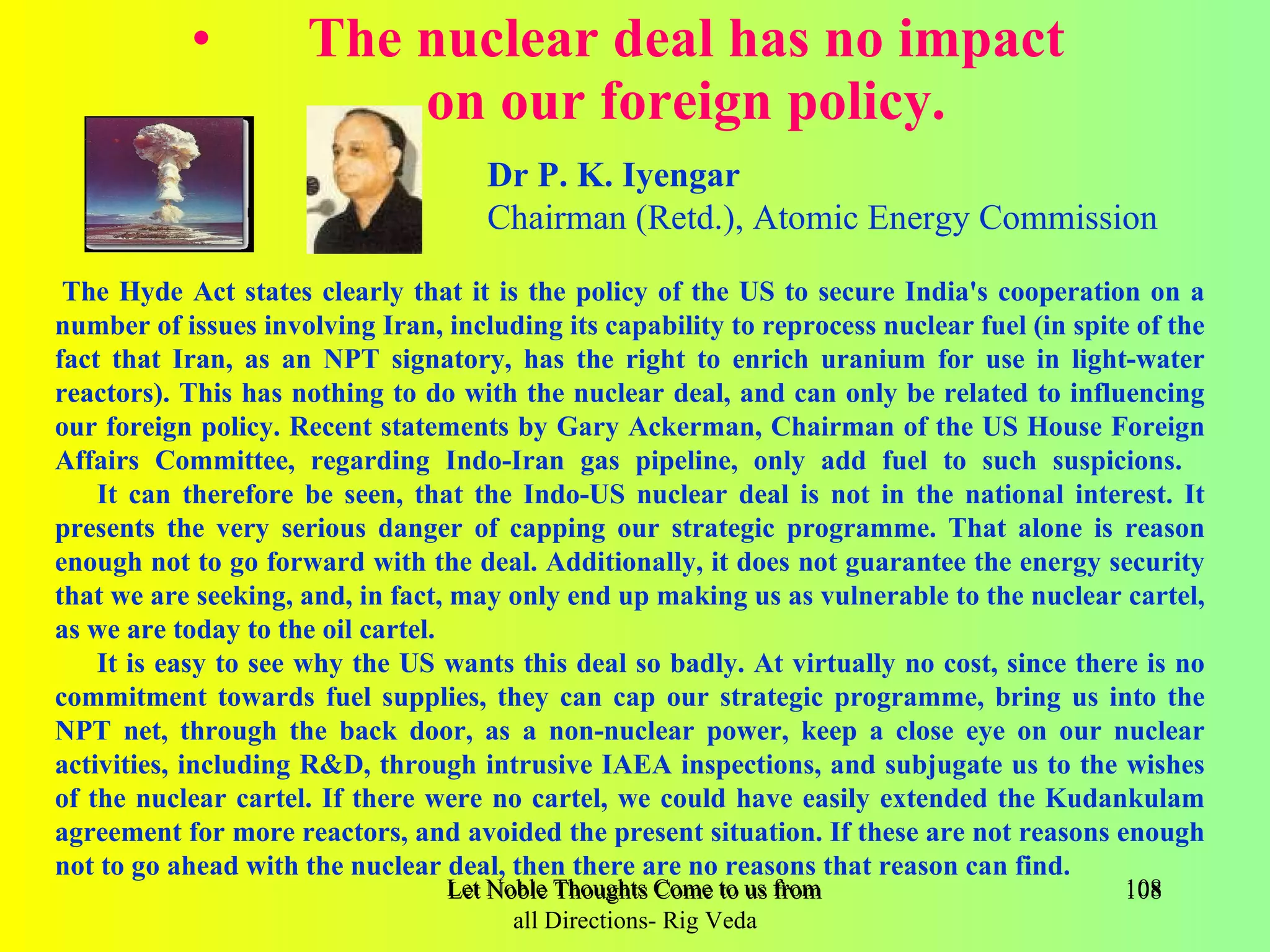 •         The nuclear deal has no impact
                         on our foreign policy.
                                     Dr P. K. Iyengar
                                     Chairman (Retd.), Atomic Energy Commission

 The Hyde Act states clearly that it is the policy of the US to secure India's cooperation on a
number of issues involving Iran, including its capability to reprocess nuclear fuel (in spite of the
fact that Iran, as an NPT signatory, has the right to enrich uranium for use in light-water
reactors). This has nothing to do with the nuclear deal, and can only be related to influencing
our foreign policy. Recent statements by Gary Ackerman, Chairman of the US House Foreign
Affairs Committee, regarding Indo-Iran gas pipeline, only add fuel to such suspicions.
    It can therefore be seen, that the Indo-US nuclear deal is not in the national interest. It
presents the very serious danger of capping our strategic programme. That alone is reason
enough not to go forward with the deal. Additionally, it does not guarantee the energy security
that we are seeking, and, in fact, may only end up making us as vulnerable to the nuclear cartel,
as we are today to the oil cartel.
    It is easy to see why the US wants this deal so badly. At virtually no cost, since there is no
commitment towards fuel supplies, they can cap our strategic programme, bring us into the
NPT net, through the back door, as a non-nuclear power, keep a close eye on our nuclear
activities, including R&D, through intrusive IAEA inspections, and subjugate us to the wishes
of the nuclear cartel. If there were no cartel, we could have easily extended the Kudankulam
agreement for more reactors, and avoided the present situation. If these are not reasons enough
not to go ahead with the nuclear deal, then there are no reasons that reason can find.
                                  Let Noble Thoughts Come to us from all Directions- Rig Veda   108
                                        all Directions- Rig Veda
 
