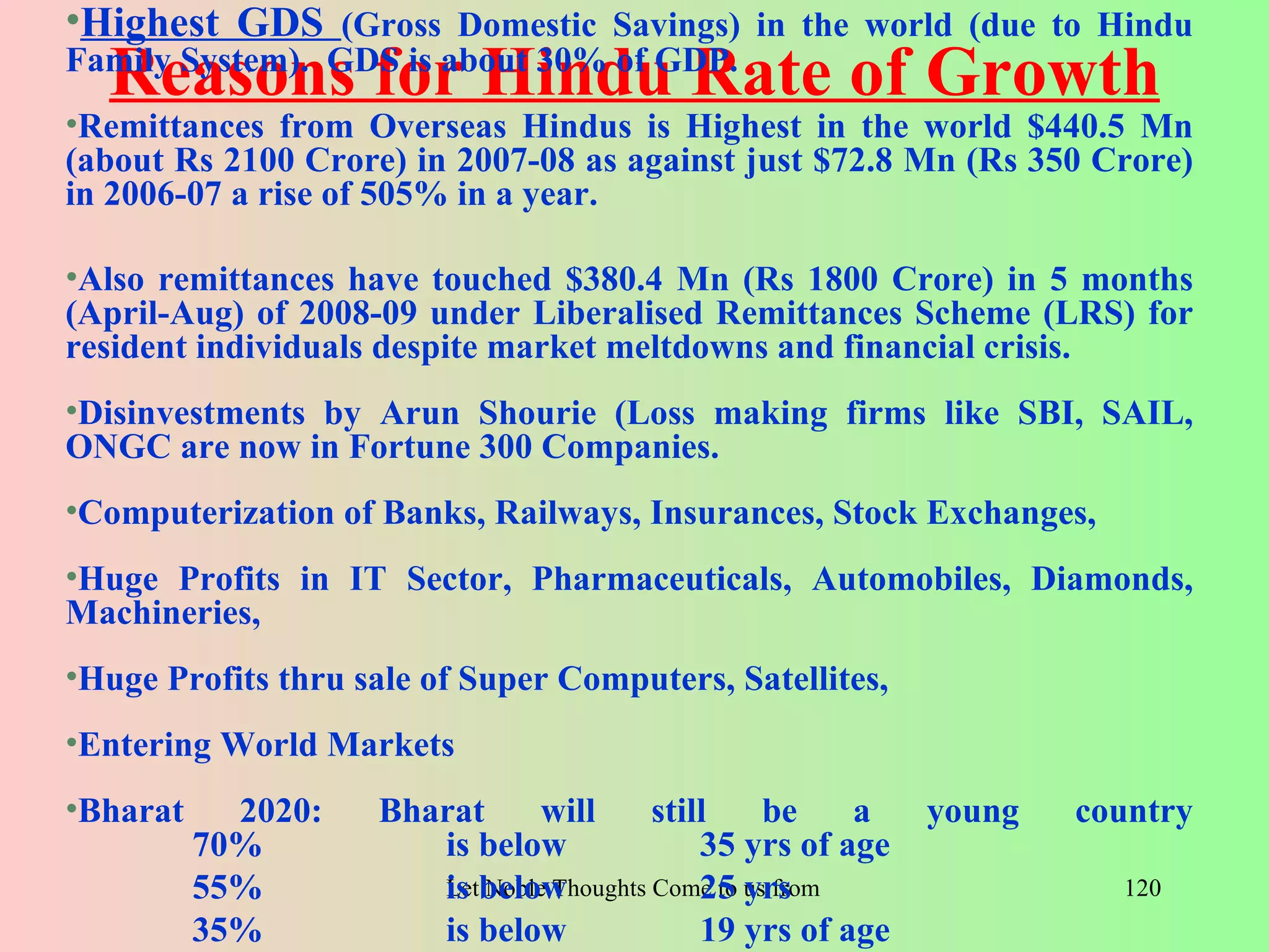 •Highest GDS (Gross Domestic Savings) in the world (due to Hindu
  Reasons for Hindu Rate of Growth
Family System). GDS is about 30% of GDP.
•Remittances from Overseas Hindus is Highest in the world $440.5 Mn
(about Rs 2100 Crore) in 2007-08 as against just $72.8 Mn (Rs 350 Crore)
in 2006-07 a rise of 505% in a year.

•Also remittances have touched $380.4 Mn (Rs 1800 Crore) in 5 months
(April-Aug) of 2008-09 under Liberalised Remittances Scheme (LRS) for
resident individuals despite market meltdowns and financial crisis.
•Disinvestments by Arun Shourie (Loss making firms like SBI, SAIL,
ONGC are now in Fortune 300 Companies.
•Computerization of Banks, Railways, Insurances, Stock Exchanges,
•Huge Profits in IT Sector, Pharmaceuticals, Automobiles, Diamonds,
Machineries,
•Huge Profits thru sale of Super Computers, Satellites,
•Entering World Markets
•Bharat     2020:   Bharat    will       still     be       a       young         country
          70%          is below              35 yrs of age
          55%          Letbelow
                       is Noble Thoughts Come to us from all Directions- Rig Veda
                                             25 yrs                                  120
          35%          is below              19 yrs of age
 