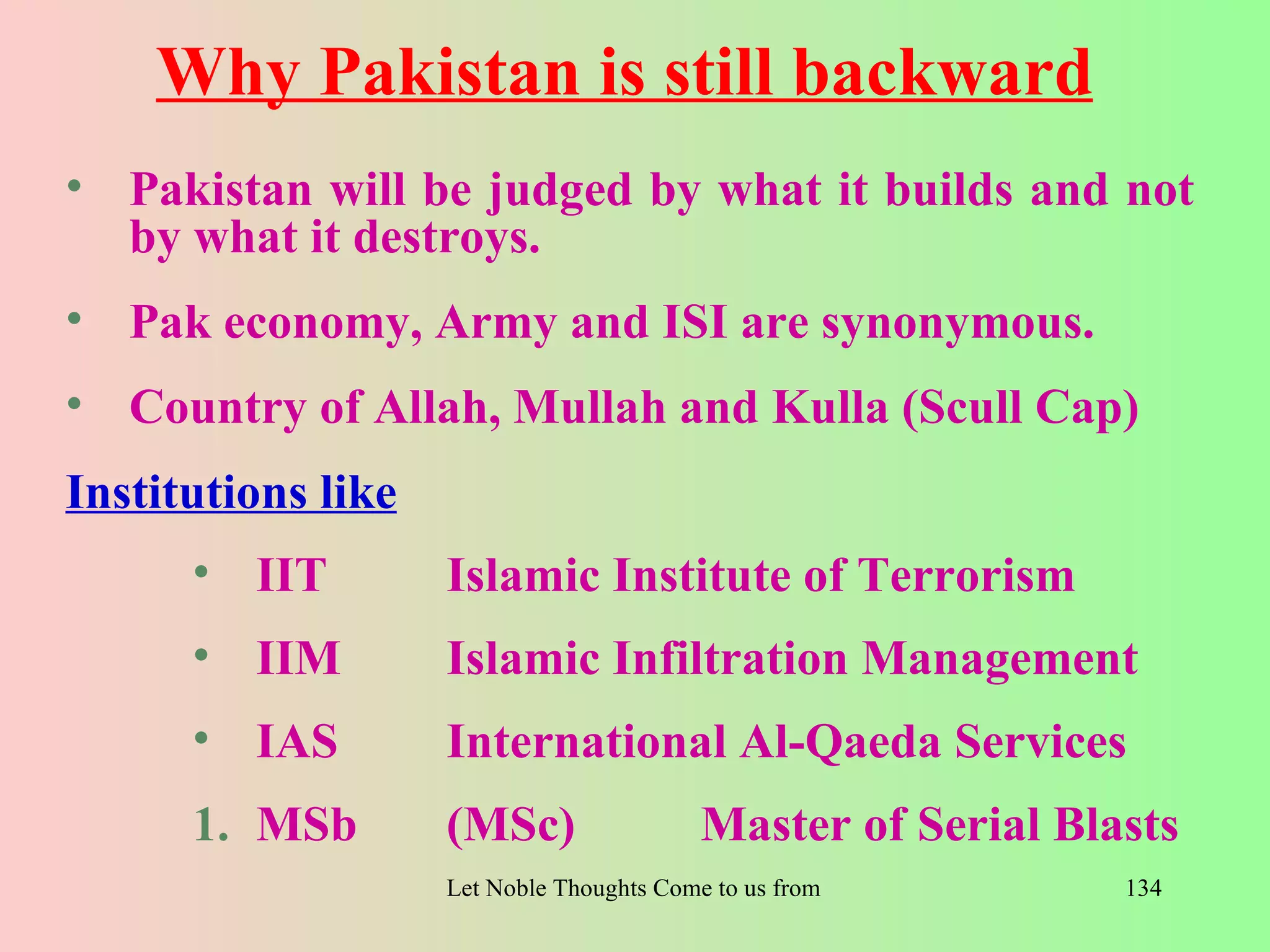Why Pakistan is still backward
• Pakistan will be judged by what it builds and not
  by what it destroys.
• Pak economy, Army and ISI are synonymous.
• Country of Allah, Mullah and Kulla (Scull Cap)
Institutions like
      • IIT         Islamic Institute of Terrorism
      • IIM         Islamic Infiltration Management
      • IAS         International Al-Qaeda Services
      1. MSb        (MSc)                  Master of Serial Blasts
                    Let Noble Thoughts Come to us from all Directions- Rig Veda   134
 