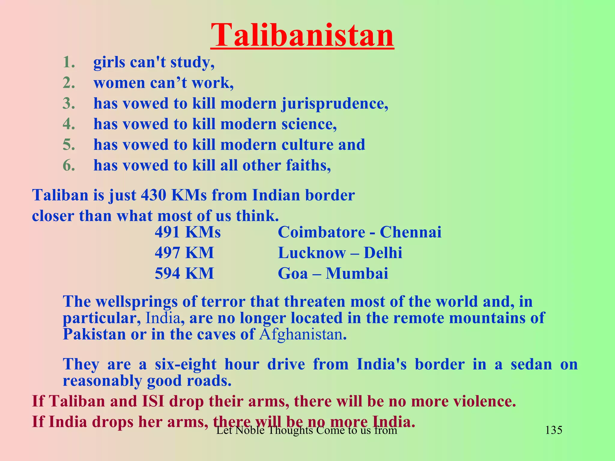 Talibanistan
    1.   girls can't study,
    2.   women can’t work,
    3.   has vowed to kill modern jurisprudence,
    4.   has vowed to kill modern science,
    5.   has vowed to kill modern culture and
    6.   has vowed to kill all other faiths,
Taliban is just 430 KMs from Indian border
closer than what most of us think.
                  491 KMs         Coimbatore - Chennai
                  497 KM          Lucknow – Delhi
                  594 KM          Goa – Mumbai
    The wellsprings of terror that threaten most of the world and, in
    particular, India, are no longer located in the remote mountains of
    Pakistan or in the caves of Afghanistan.
     They are a six-eight hour drive from India's border in a sedan on
     reasonably good roads.
If Taliban and ISI drop their arms, there will be no more violence.
If India drops her arms, there will be no more India.Directions- Rig Veda
                          Let Noble Thoughts Come to us from all          135
 