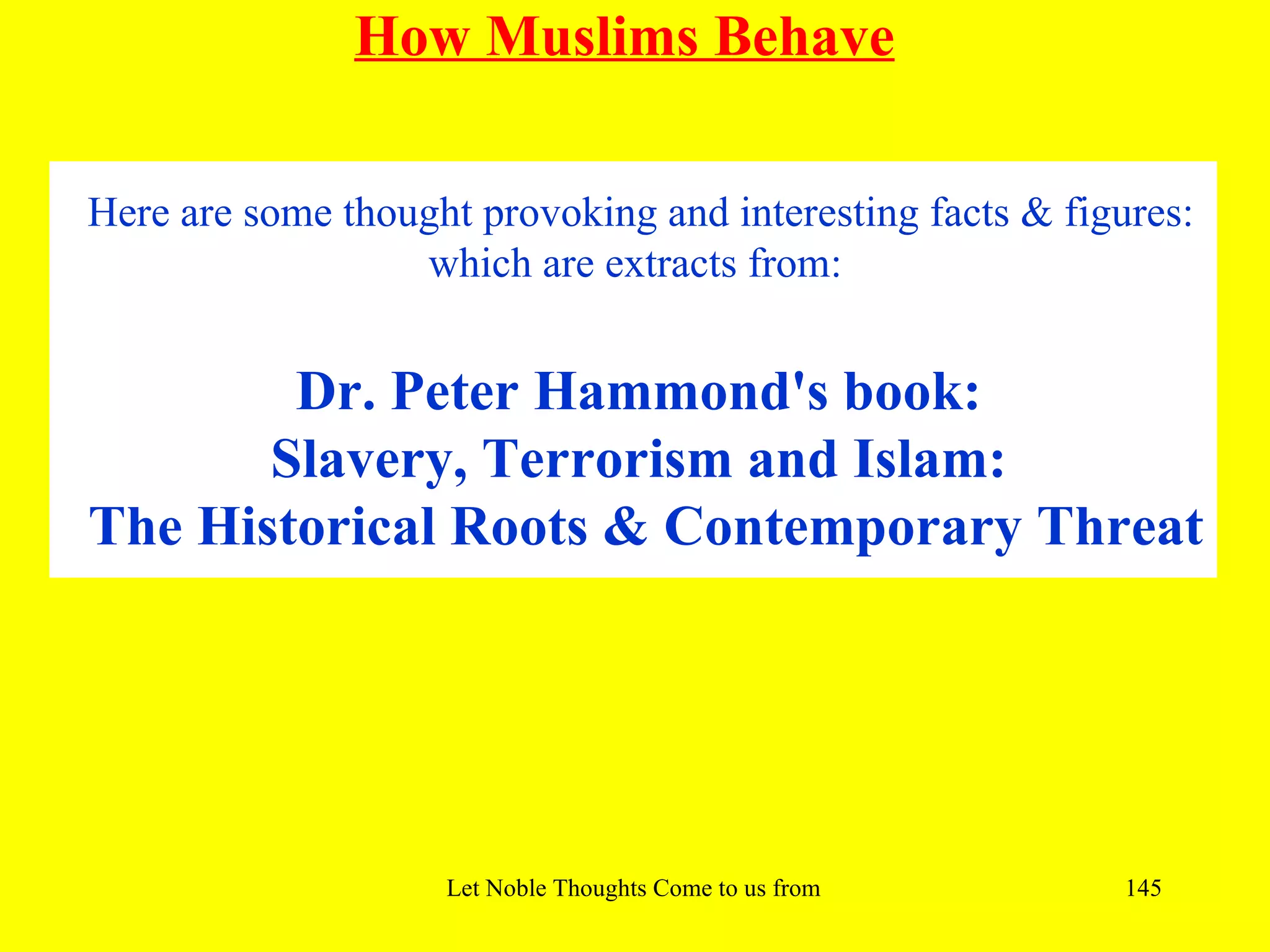 How Muslims Behave

Here are some thought provoking and interesting facts & figures:
                  which are extracts from:


        Dr. Peter Hammond's book:
       Slavery, Terrorism and Islam:
The Historical Roots & Contemporary Threat




                    Let Noble Thoughts Come to us from all Directions- Rig Veda   145
 