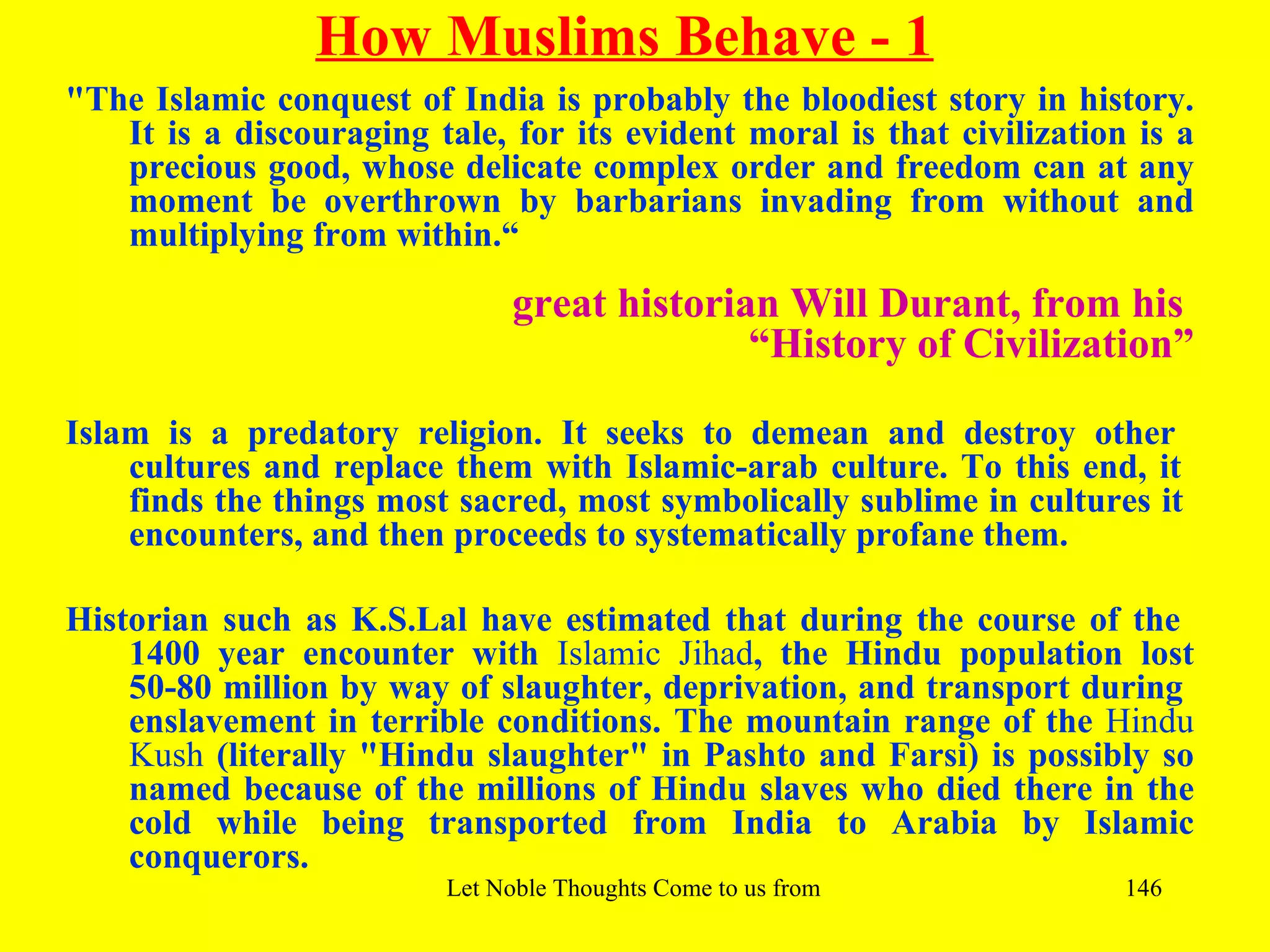 How Muslims Behave - 1
"The Islamic conquest of India is probably the bloodiest story in history.
   It is a discouraging tale, for its evident moral is that civilization is a
   precious good, whose delicate complex order and freedom can at any
   moment be overthrown by barbarians invading from without and
   multiplying from within.“

                               great historian Will Durant, from his
                                             “History of Civilization”

Islam is a predatory religion. It seeks to demean and destroy other
    cultures and replace them with Islamic-arab culture. To this end, it
    finds the things most sacred, most symbolically sublime in cultures it
    encounters, and then proceeds to systematically profane them.

Historian such as K.S.Lal have estimated that during the course of the
    1400 year encounter with Islamic Jihad, the Hindu population lost
    50-80 million by way of slaughter, deprivation, and transport during
    enslavement in terrible conditions. The mountain range of the Hindu
    Kush (literally "Hindu slaughter" in Pashto and Farsi) is possibly so
    named because of the millions of Hindu slaves who died there in the
    cold while being transported from India to Arabia by Islamic
    conquerors.
                         Let Noble Thoughts Come to us from all Directions- Rig Veda   146
 