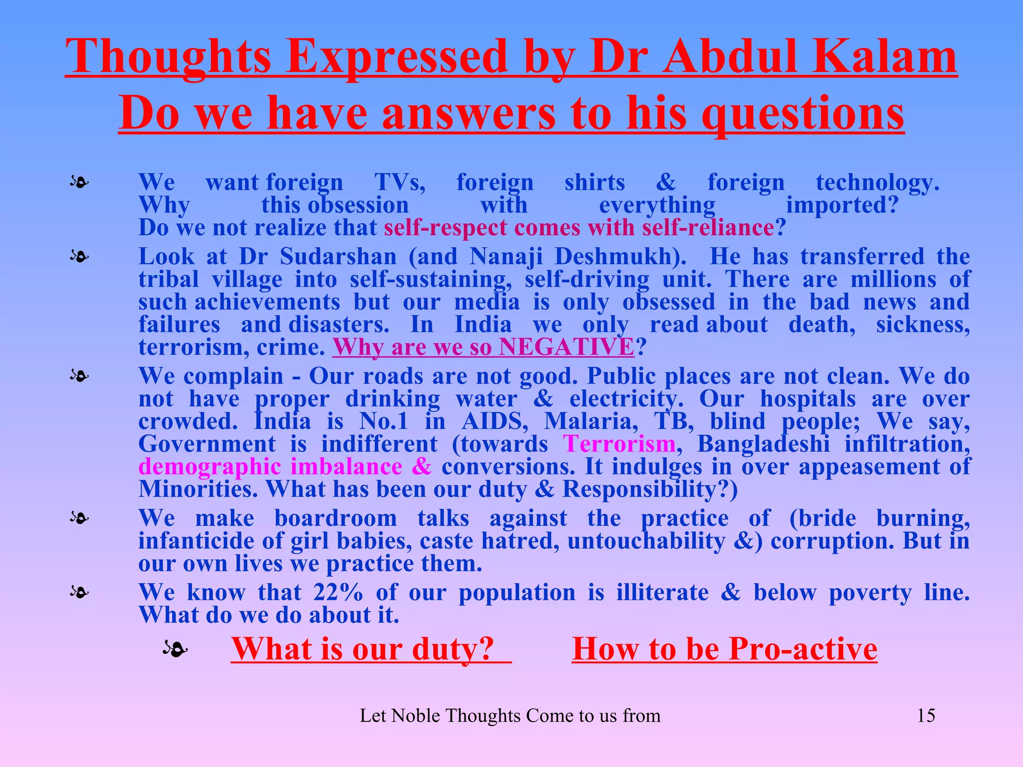 Thoughts Expressed by Dr Abdul Kalam
  Do we have answers to his questions
l   We want foreign TVs, foreign shirts & foreign technology.
    Why         this obsession        with      everything       imported?
    Do we not realize that self-respect comes with self-reliance?
l   Look at Dr Sudarshan (and Nanaji Deshmukh). He has transferred the
    tribal village into self-sustaining, self-driving unit. There are millions of
    such achievements but our media is only obsessed in the bad news and
    failures and disasters. In India we only read about death, sickness,
    terrorism, crime. Why are we so NEGATIVE?
l   We complain - Our roads are not good. Public places are not clean. We do
    not have proper drinking water & electricity. Our hospitals are over
    crowded. India is No.1 in AIDS, Malaria, TB, blind people; We say,
    Government is indifferent (towards Terrorism, Bangladeshi infiltration,
    demographic imbalance & conversions. It indulges in over appeasement of
    Minorities. What has been our duty & Responsibility?)
l   We make boardroom talks against the practice of (bride burning,
    infanticide of girl babies, caste hatred, untouchability &) corruption. But in
    our own lives we practice them.
l   We know that 22% of our population is illiterate & below poverty line.
    What do we do about it.
      l     What is our duty?                   How to be Pro-active
                        Let Noble Thoughts Come to us from all Directions- Rig Veda   15
 