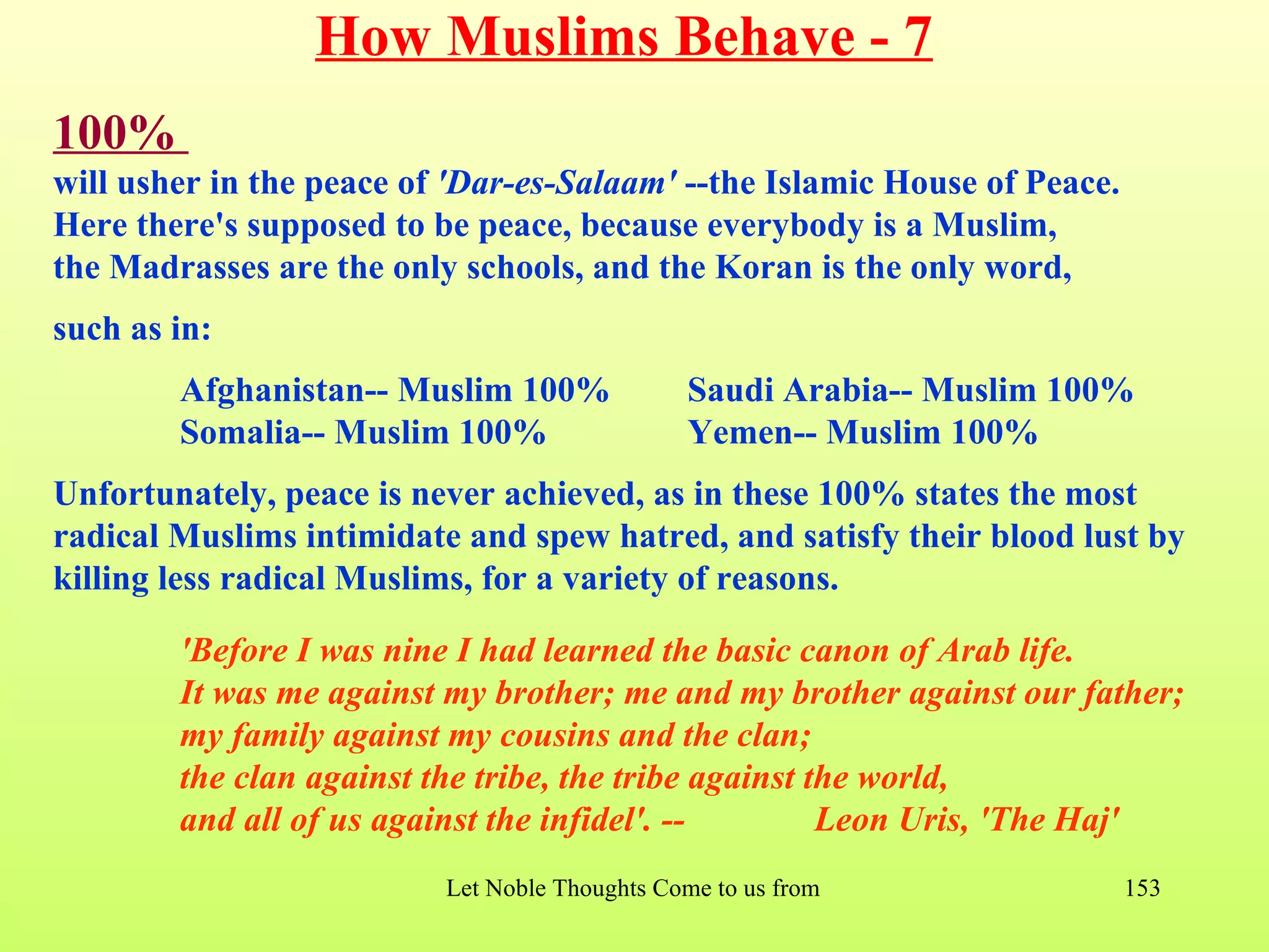 How Muslims Behave - 7
100%
will usher in the peace of 'Dar-es-Salaam' --the Islamic House of Peace.
Here there's supposed to be peace, because everybody is a Muslim,
the Madrasses are the only schools, and the Koran is the only word,
such as in:
        Afghanistan-- Muslim 100%               Saudi Arabia-- Muslim 100%
        Somalia-- Muslim 100%                   Yemen-- Muslim 100%
Unfortunately, peace is never achieved, as in these 100% states the most
radical Muslims intimidate and spew hatred, and satisfy their blood lust by
killing less radical Muslims, for a variety of reasons.

        'Before I was nine I had learned the basic canon of Arab life.
        It was me against my brother; me and my brother against our father;
        my family against my cousins and the clan;
        the clan against the tribe, the tribe against the world,
        and all of us against the infidel'. --         Leon Uris, 'The Haj'
                          Let Noble Thoughts Come to us from all Directions- Rig Veda   153
 