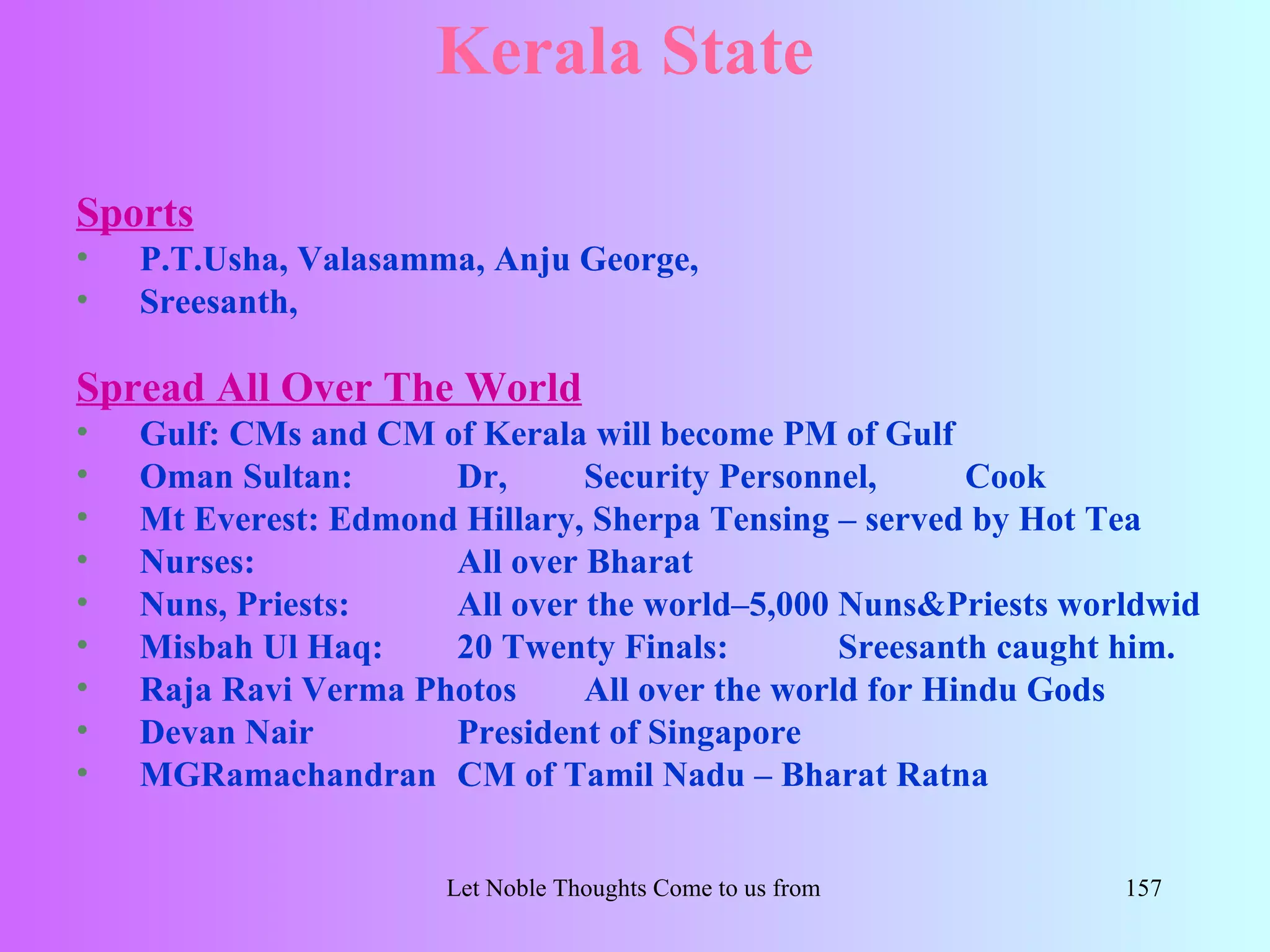 Kerala State

Sports
•   P.T.Usha, Valasamma, Anju George,
•   Sreesanth,

Spread All Over The World
•   Gulf: CMs and CM of Kerala will become PM of Gulf
•   Oman Sultan:      Dr,      Security Personnel,      Cook
•   Mt Everest: Edmond Hillary, Sherpa Tensing – served by Hot Tea
•   Nurses:           All over Bharat
•   Nuns, Priests:    All over the world–5,000 Nuns&Priests worldwid
•   Misbah Ul Haq:    20 Twenty Finals:         Sreesanth caught him.
•   Raja Ravi Verma Photos     All over the world for Hindu Gods
•   Devan Nair        President of Singapore
•   MGRamachandran CM of Tamil Nadu – Bharat Ratna


                      Let Noble Thoughts Come to us from all Directions- Rig Veda   157
 