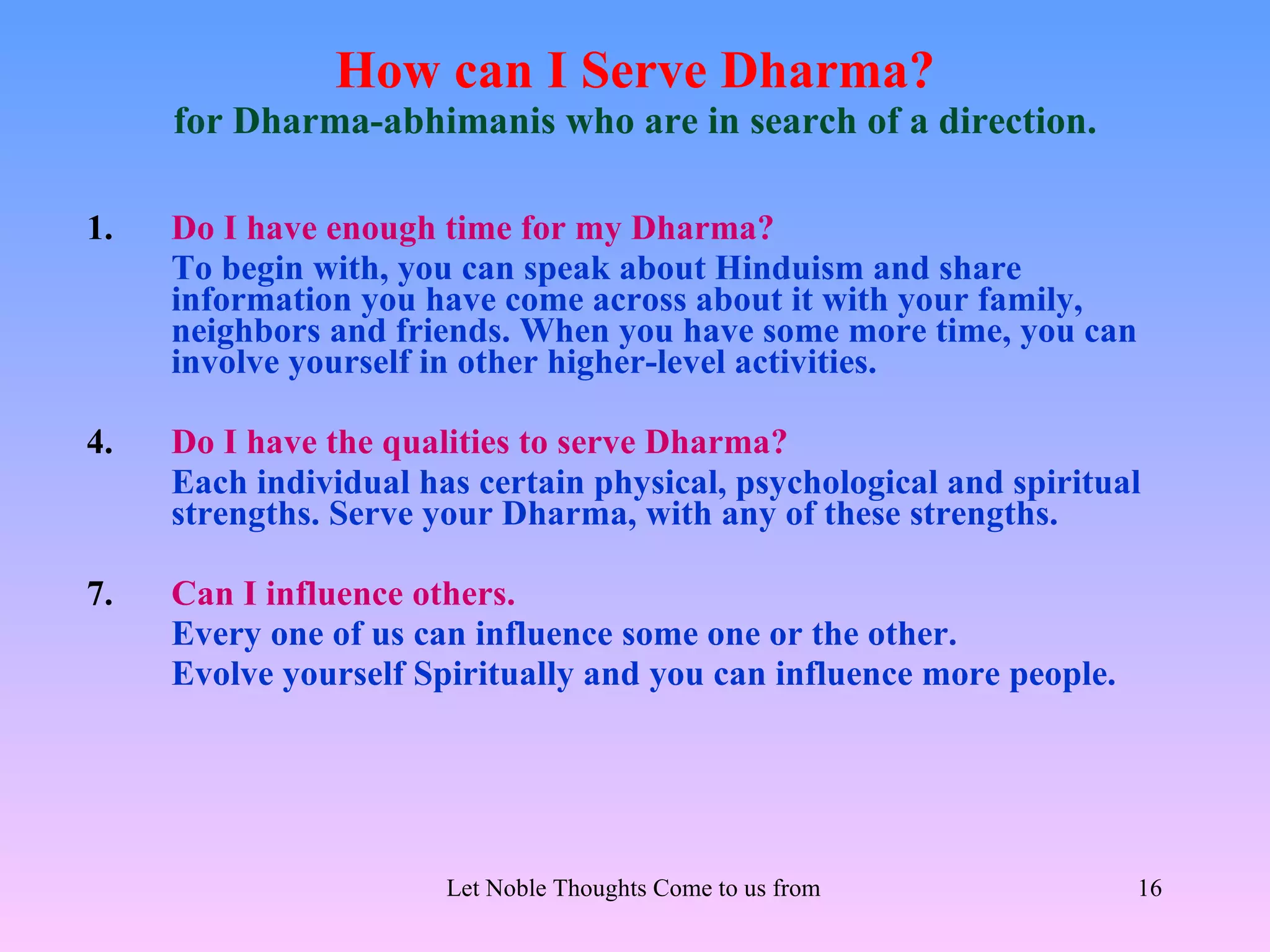 How can I Serve Dharma?
     for Dharma-abhimanis who are in search of a direction.

1.   Do I have enough time for my Dharma?
     To begin with, you can speak about Hinduism and share
     information you have come across about it with your family,
     neighbors and friends. When you have some more time, you can
     involve yourself in other higher-level activities.

4.   Do I have the qualities to serve Dharma?
     Each individual has certain physical, psychological and spiritual
     strengths. Serve your Dharma, with any of these strengths.

7.   Can I influence others.
     Every one of us can influence some one or the other.
     Evolve yourself Spiritually and you can influence more people.




                       Let Noble Thoughts Come to us from all Directions- Rig Veda   16
 