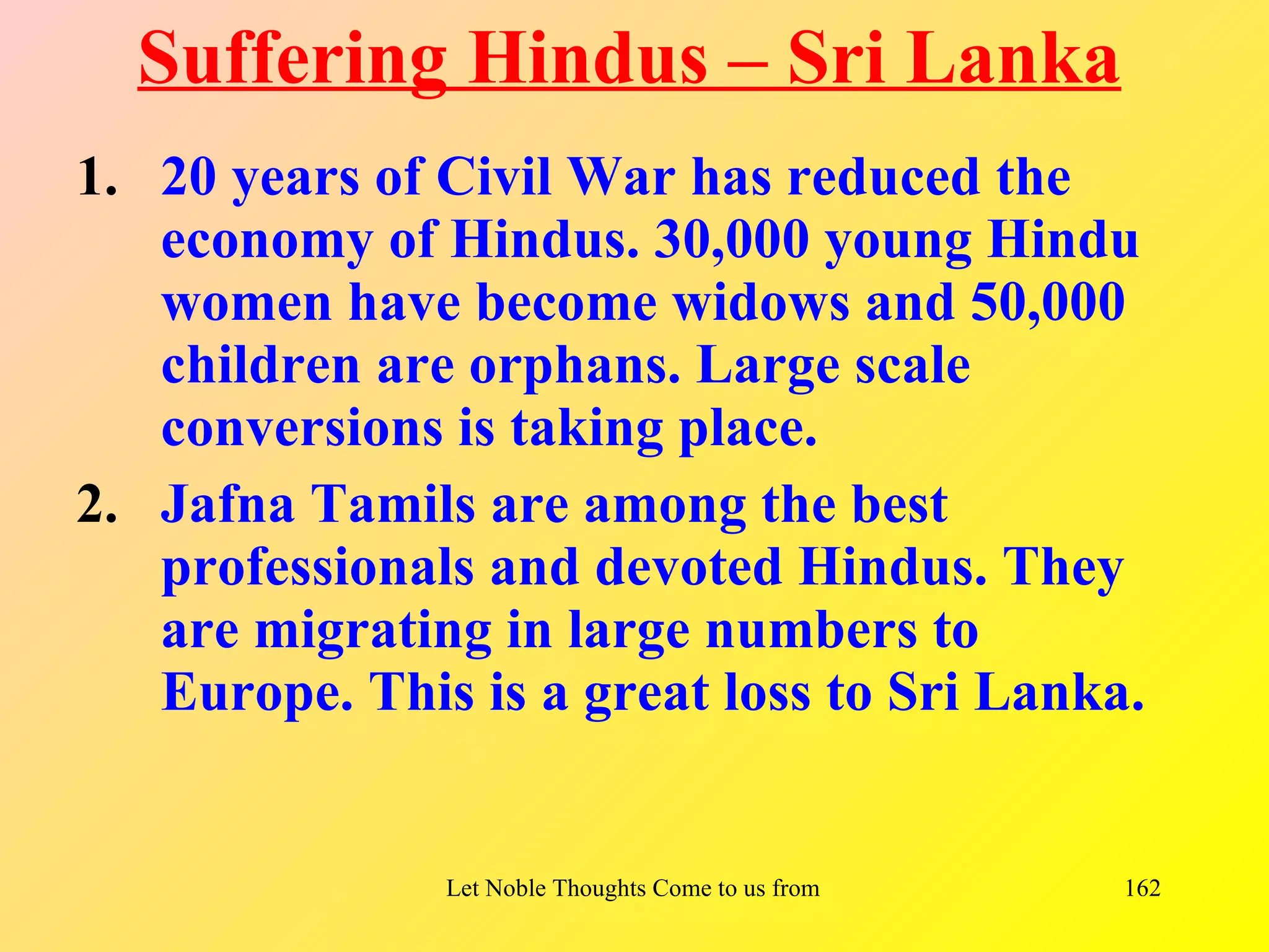Suffering Hindus – Sri Lanka
1. 20 years of Civil War has reduced the
   economy of Hindus. 30,000 young Hindu
   women have become widows and 50,000
   children are orphans. Large scale
   conversions is taking place.
2. Jafna Tamils are among the best
   professionals and devoted Hindus. They
   are migrating in large numbers to
   Europe. This is a great loss to Sri Lanka.


               Let Noble Thoughts Come to us from all Directions- Rig Veda   162
 