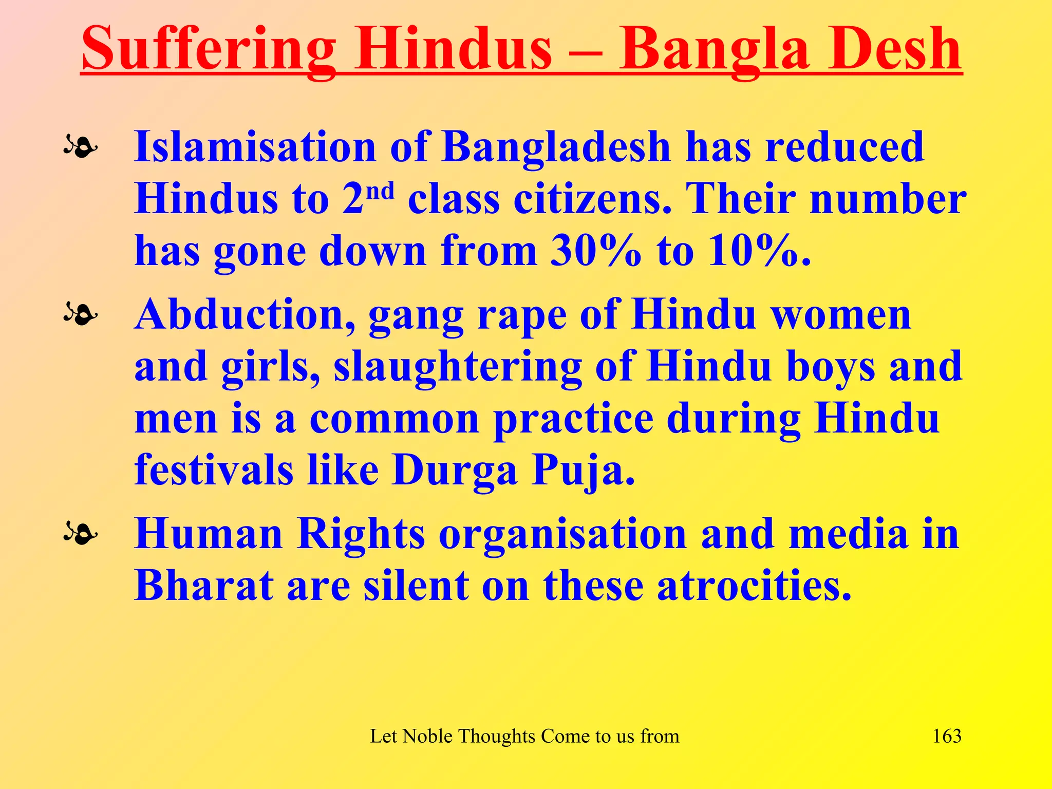 Suffering Hindus – Bangla Desh
l Islamisation of Bangladesh has reduced
  Hindus to 2nd class citizens. Their number
  has gone down from 30% to 10%.
l Abduction, gang rape of Hindu women
  and girls, slaughtering of Hindu boys and
  men is a common practice during Hindu
  festivals like Durga Puja.
l Human Rights organisation and media in
  Bharat are silent on these atrocities.


              Let Noble Thoughts Come to us from all Directions- Rig Veda   163
 