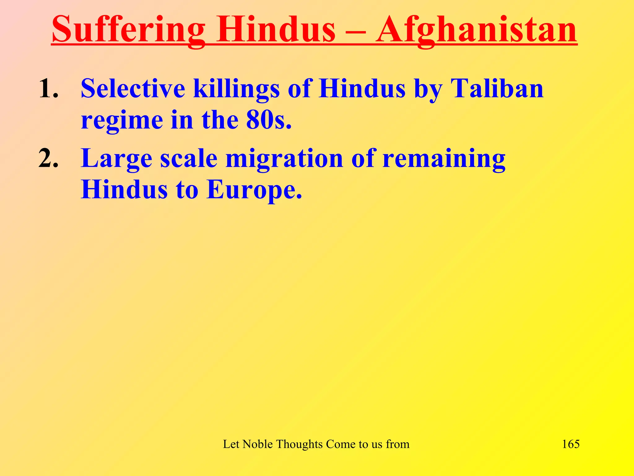 Suffering Hindus – Afghanistan
1. Selective killings of Hindus by Taliban
   regime in the 80s.
2. Large scale migration of remaining
   Hindus to Europe.




               Let Noble Thoughts Come to us from all Directions- Rig Veda   165
 