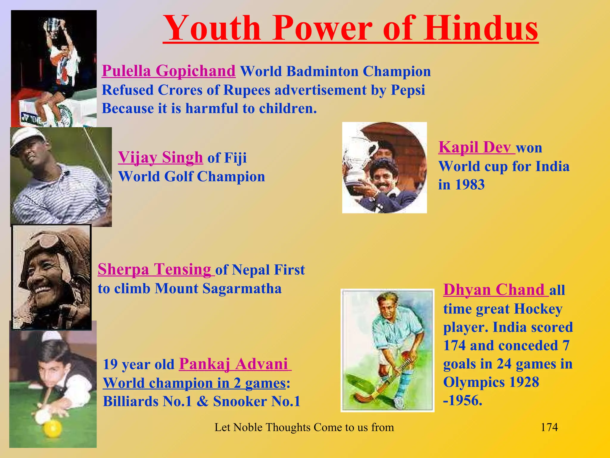 Youth Power of Hindus
Pulella Gopichand World Badminton Champion
Refused Crores of Rupees advertisement by Pepsi
Because it is harmful to children.

                                                           Kapil Dev won
  Vijay Singh of Fiji                                      World cup for India
  World Golf Champion
                                                           in 1983




Sherpa Tensing of Nepal First
to climb Mount Sagarmatha                                   Dhyan Chand all
                                                            time great Hockey
                                                            player. India scored
                                                            174 and conceded 7
19 year old Pankaj Advani                                   goals in 24 games in
World champion in 2 games:                                  Olympics 1928
Billiards No.1 & Snooker No.1                               -1956.
                Let Noble Thoughts Come to us from all Directions- Rig Veda   174
 