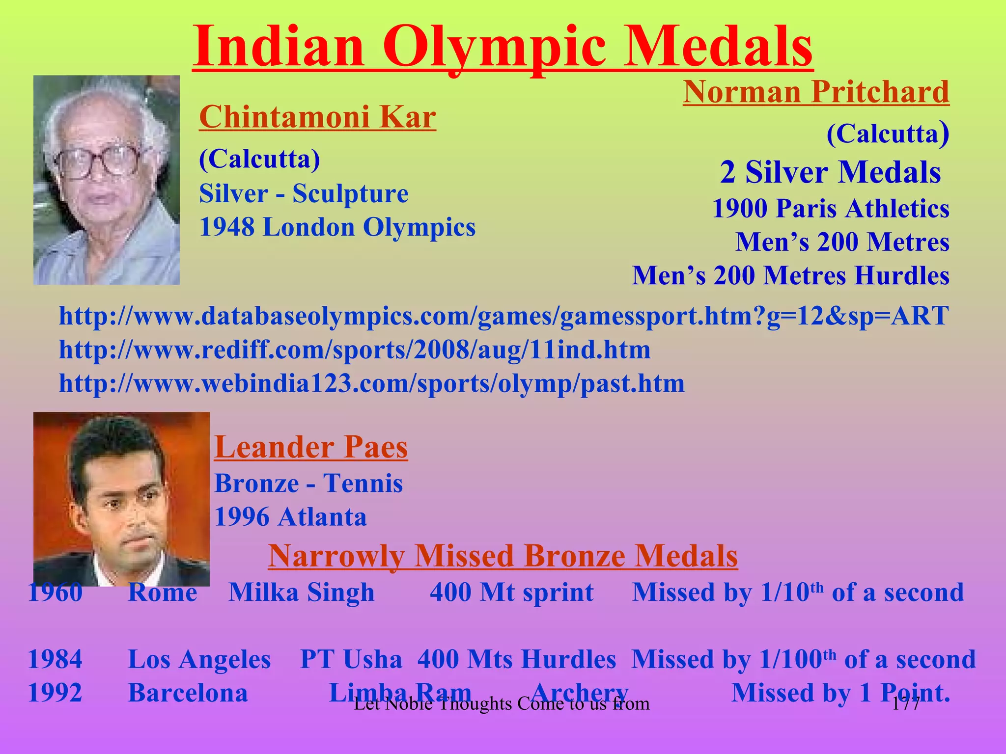 Indian Olympic Medals
                                                             Norman Pritchard
              Chintamoni Kar                                           (Calcutta)
              (Calcutta)
                                                               2 Silver Medals
              Silver - Sculpture
                                                      1900 Paris Athletics
              1948 London Olympics
                                                        Men’s 200 Metres
                                                Men’s 200 Metres Hurdles
  http://www.databaseolympics.com/games/gamessport.htm?g=12&sp=ART
  http://www.rediff.com/sports/2008/aug/11ind.htm
  http://www.webindia123.com/sports/olymp/past.htm

               Leander Paes
               Bronze - Tennis
               1996 Atlanta
                   Narrowly Missed Bronze Medals
1960   Rome     Milka Singh       400 Mt sprint         Missed by 1/10th of a second

1984   Los Angeles   PT Usha 400 Mts Hurdles Missed by 1/100th of a second
1992   Barcelona       Limba Ram
                         Let Noble Thoughts Come to us from all Directions- Rig Veda 1 Point.
                                             Archery                  Missed by 177
 