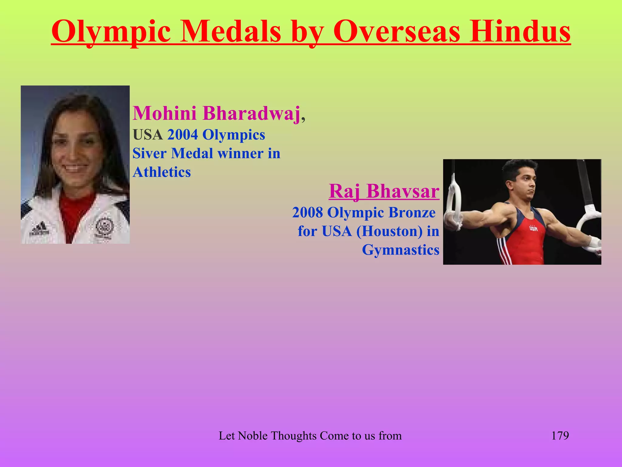 Olympic Medals by Overseas Hindus

     Mohini Bharadwaj,
     USA 2004 Olympics
     Siver Medal winner in
     Athletics
                                      Raj Bhavsar
                               2008 Olympic Bronze
                                for USA (Houston) in
                                         Gymnastics




                 Let Noble Thoughts Come to us from all Directions- Rig Veda   179
 
