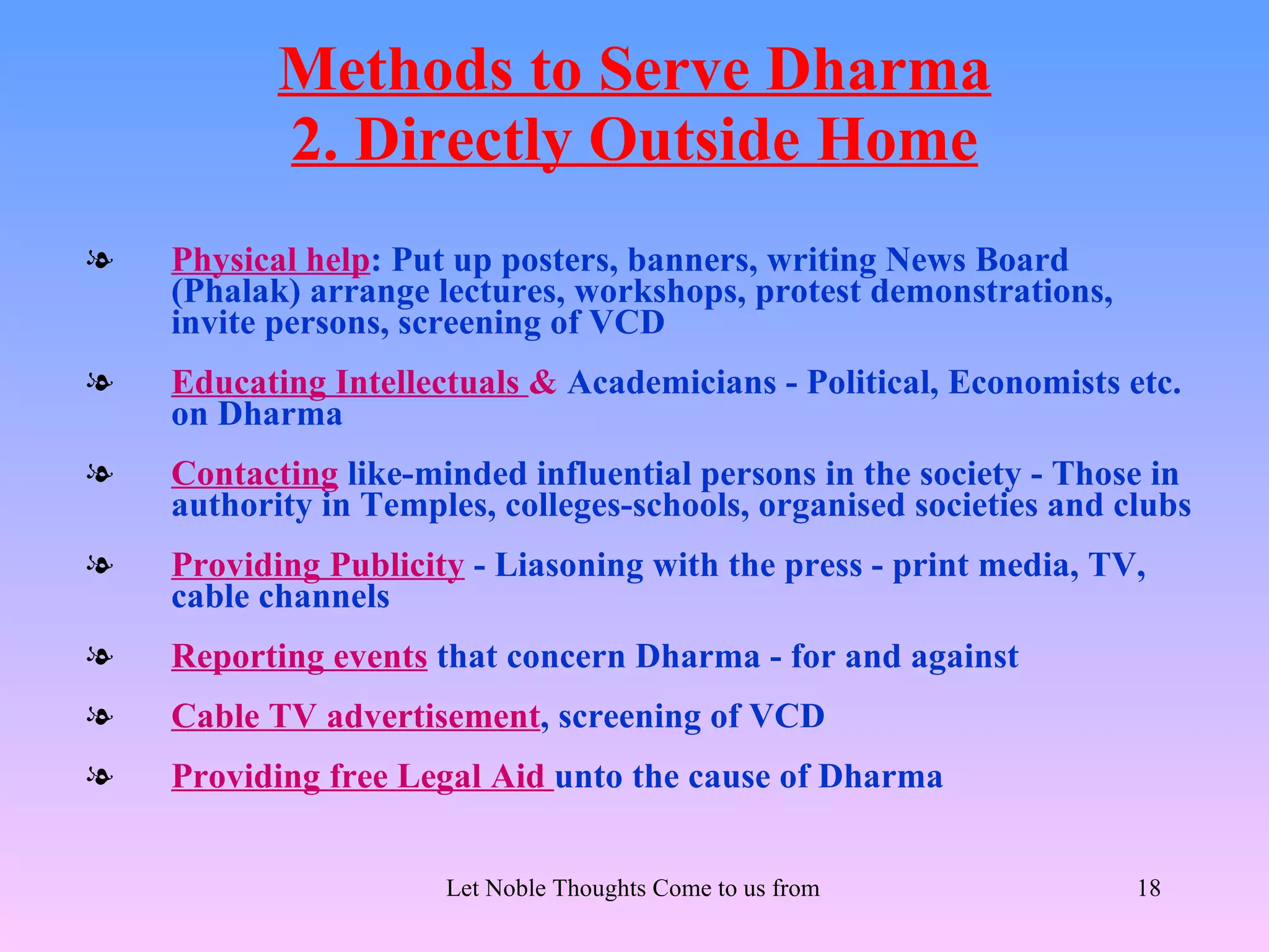 Methods to Serve Dharma
           2. Directly Outside Home
l   Physical help: Put up posters, banners, writing News Board
    (Phalak) arrange lectures, workshops, protest demonstrations,
    invite persons, screening of VCD
l   Educating Intellectuals & Academicians - Political, Economists etc.
    on Dharma
l   Contacting like-minded influential persons in the society - Those in
    authority in Temples, colleges-schools, organised societies and clubs
l   Providing Publicity - Liasoning with the press - print media, TV,
    cable channels
l   Reporting events that concern Dharma - for and against
l   Cable TV advertisement, screening of VCD
l   Providing free Legal Aid unto the cause of Dharma


                      Let Noble Thoughts Come to us from all Directions- Rig Veda   18
 