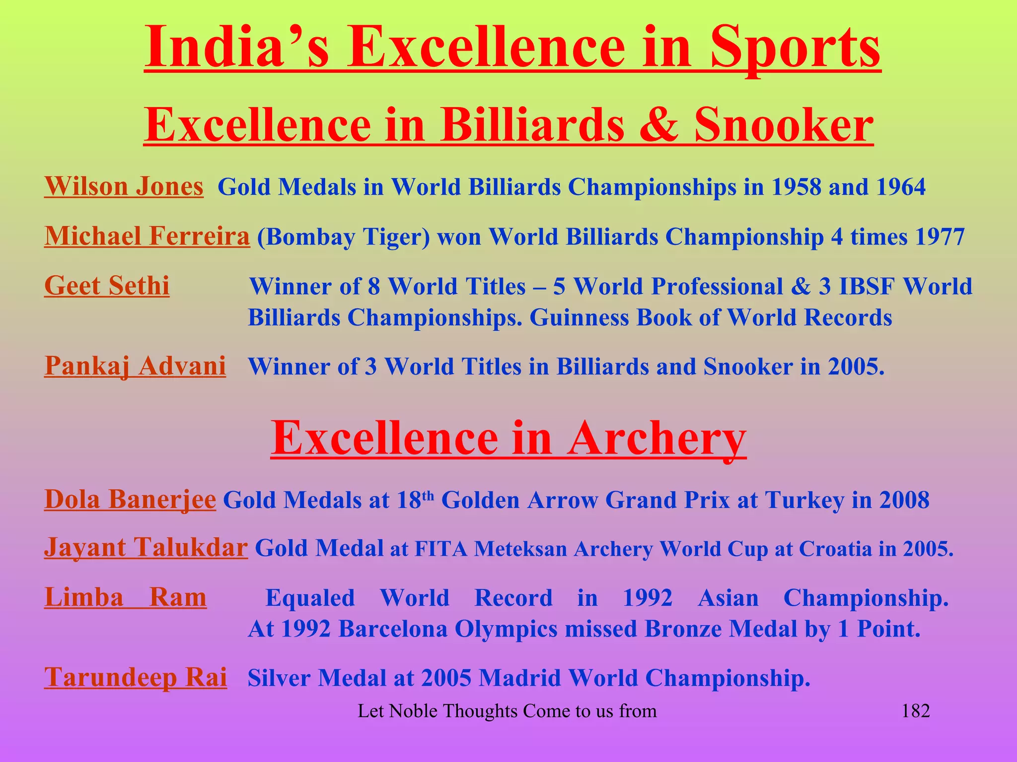 India’s Excellence in Sports
        Excellence in Billiards & Snooker
Wilson Jones Gold Medals in World Billiards Championships in 1958 and 1964
Michael Ferreira (Bombay Tiger) won World Billiards Championship 4 times 1977
Geet Sethi        Winner of 8 World Titles – 5 World Professional & 3 IBSF World
                  Billiards Championships. Guinness Book of World Records
Pankaj Advani Winner of 3 World Titles in Billiards and Snooker in 2005.

                    Excellence in Archery
Dola Banerjee Gold Medals at 18th Golden Arrow Grand Prix at Turkey in 2008
Jayant Talukdar Gold Medal at FITA Meteksan Archery World Cup at Croatia in 2005.
Limba Ram          Equaled World Record in 1992 Asian Championship.
                  At 1992 Barcelona Olympics missed Bronze Medal by 1 Point.
Tarundeep Rai Silver Medal at 2005 Madrid World Championship.
                           Let Noble Thoughts Come to us from all Directions- Rig Veda   182
 